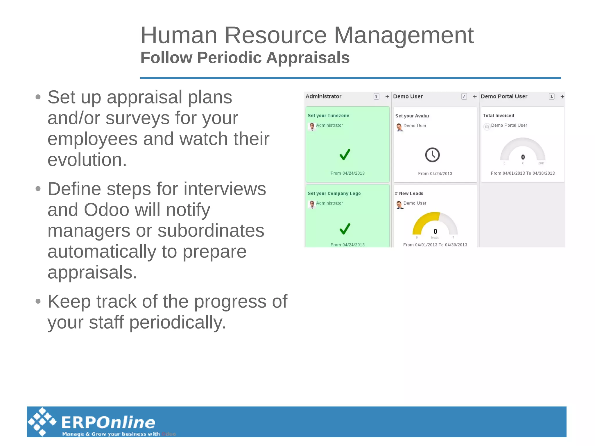 Human Resource Management
Follow Periodic Appraisals
● Set up appraisal plans
and/or surveys for your
employees and watch their
evolution.
● Define steps for interviews
and Odoo will notify
managers or subordinates
automatically to prepare
appraisals.
● Keep track of the progress of
your staff periodically.
 