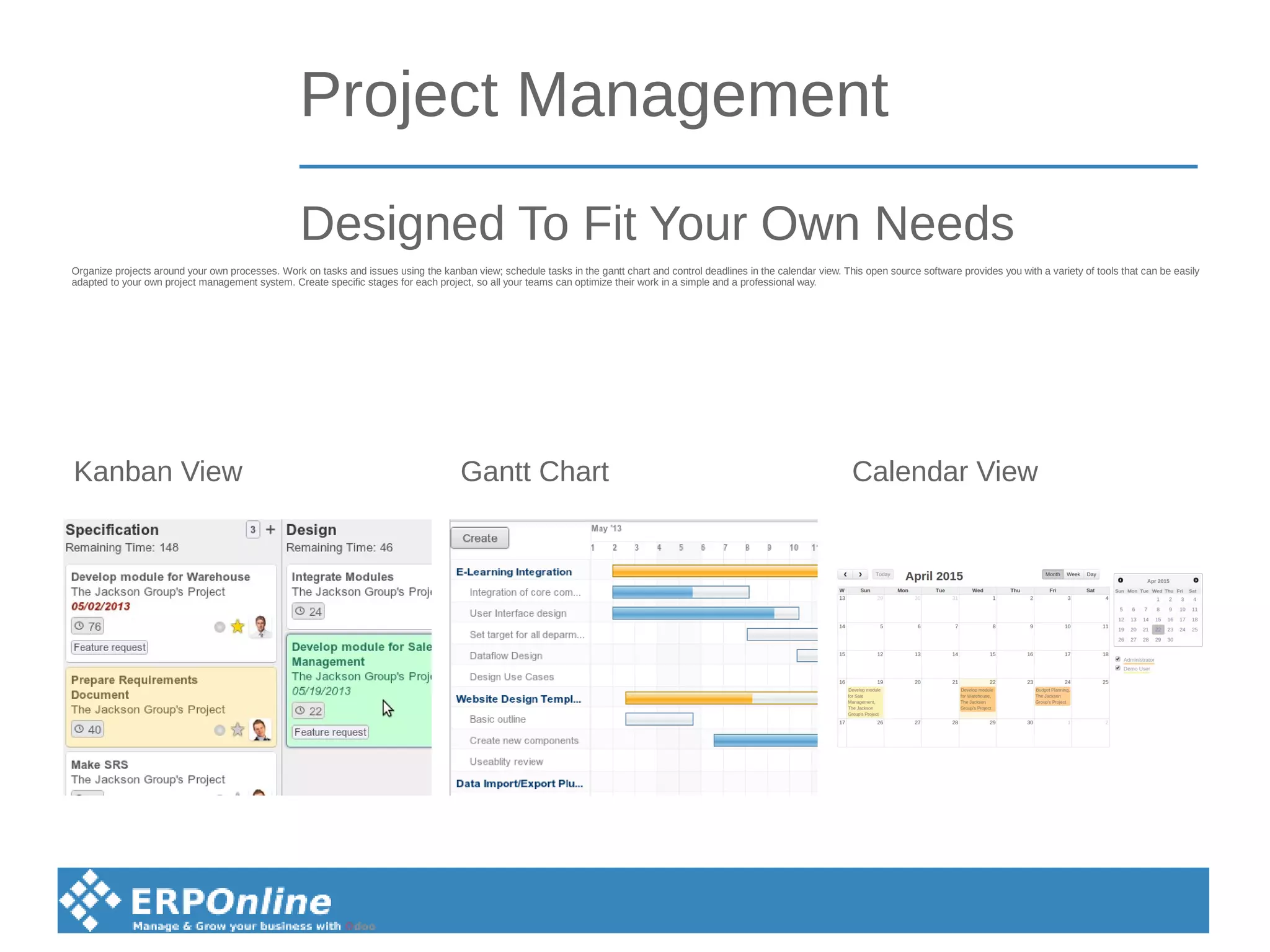 Project Management
Organize projects around your own processes. Work on tasks and issues using the kanban view; schedule tasks in the gantt chart and control deadlines in the calendar view. This open source software provides you with a variety of tools that can be easily
adapted to your own project management system. Create specific stages for each project, so all your teams can optimize their work in a simple and a professional way.
Designed To Fit Your Own Needs
Kanban View Gantt Chart Calendar View
 