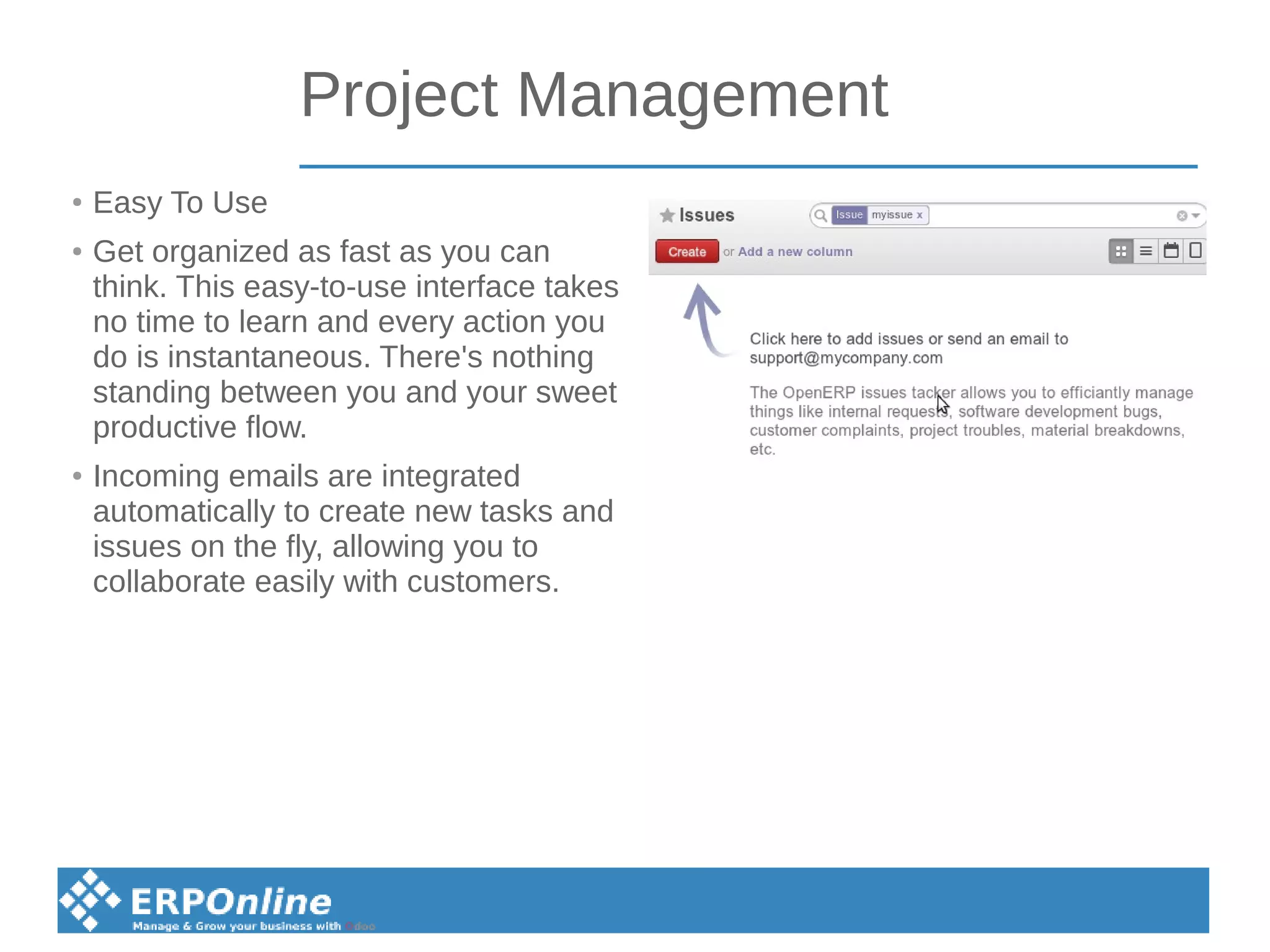 Project Management
●
Easy To Use
● Get organized as fast as you can
think. This easy-to-use interface takes
no time to learn and every action you
do is instantaneous. There's nothing
standing between you and your sweet
productive flow.
● Incoming emails are integrated
automatically to create new tasks and
issues on the fly, allowing you to
collaborate easily with customers.
 