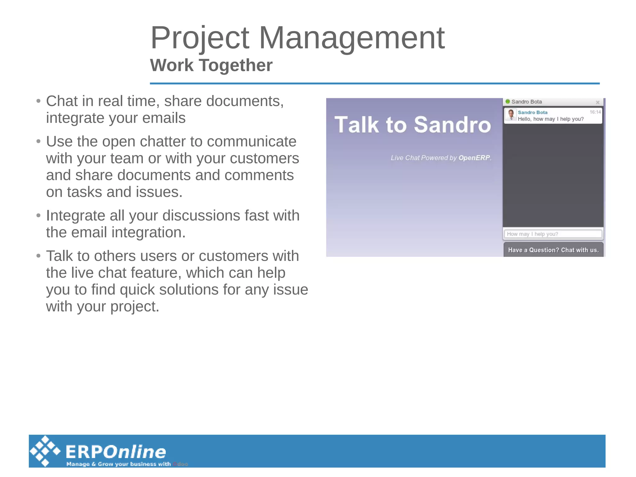 Project Management
Work Together
● Chat in real time, share documents,
integrate your emails
● Use the open chatter to communicate
with your team or with your customers
and share documents and comments
on tasks and issues.
● Integrate all your discussions fast with
the email integration.
● Talk to others users or customers with
the live chat feature, which can help
you to find quick solutions for any issue
with your project.
 
