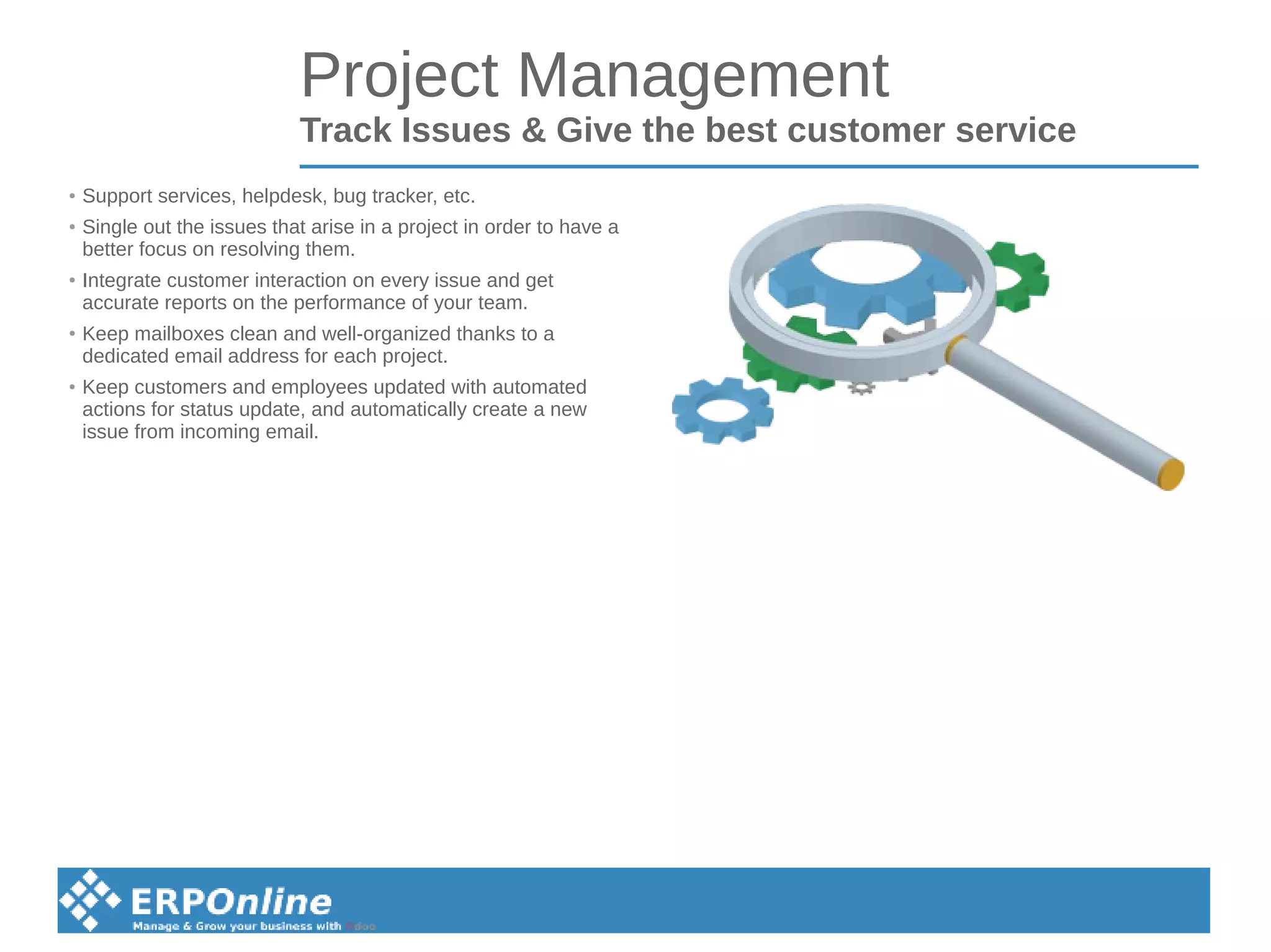 Project Management
Track Issues & Give the best customer service
● Support services, helpdesk, bug tracker, etc.
● Single out the issues that arise in a project in order to have a
better focus on resolving them.
● Integrate customer interaction on every issue and get
accurate reports on the performance of your team.
●
Keep mailboxes clean and well-organized thanks to a
dedicated email address for each project.
● Keep customers and employees updated with automated
actions for status update, and automatically create a new
issue from incoming email.
 