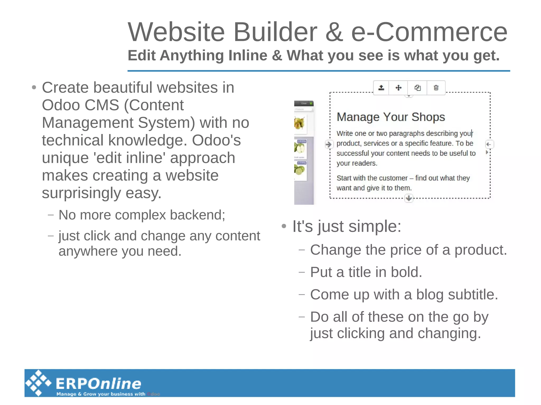 Website Builder & e-Commerce
Edit Anything Inline & What you see is what you get.
● Create beautiful websites in
Odoo CMS (Content
Management System) with no
technical knowledge. Odoo's
unique 'edit inline' approach
makes creating a website
surprisingly easy.
– No more complex backend;
– just click and change any content
anywhere you need.
● It's just simple:
– Change the price of a product.
– Put a title in bold.
– Come up with a blog subtitle.
– Do all of these on the go by
just clicking and changing.
 