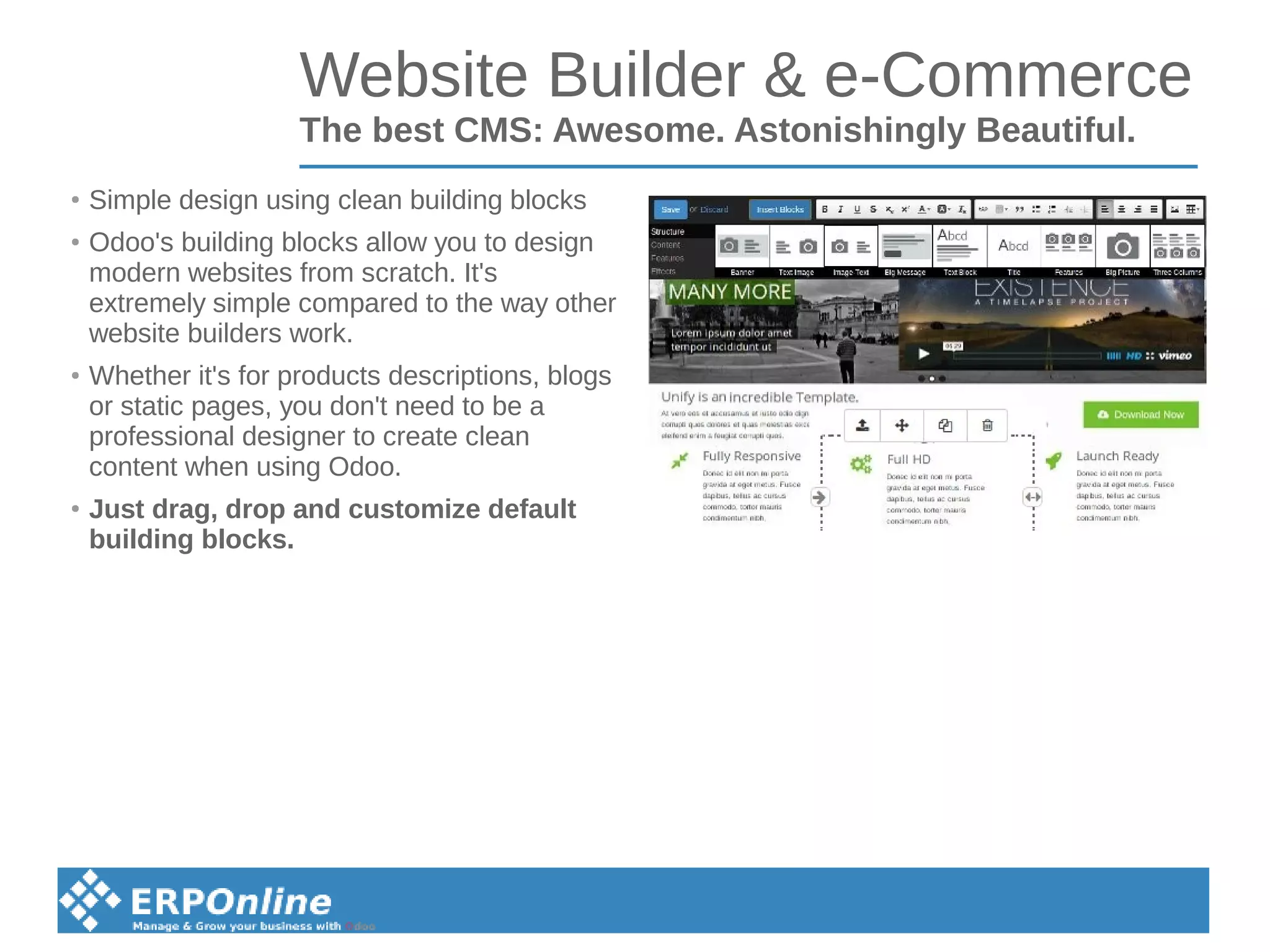 Website Builder & e-Commerce
The best CMS: Awesome. Astonishingly Beautiful.
●
Simple design using clean building blocks
●
Odoo's building blocks allow you to design
modern websites from scratch. It's
extremely simple compared to the way other
website builders work.
●
Whether it's for products descriptions, blogs
or static pages, you don't need to be a
professional designer to create clean
content when using Odoo.
●
Just drag, drop and customize default
building blocks.
 