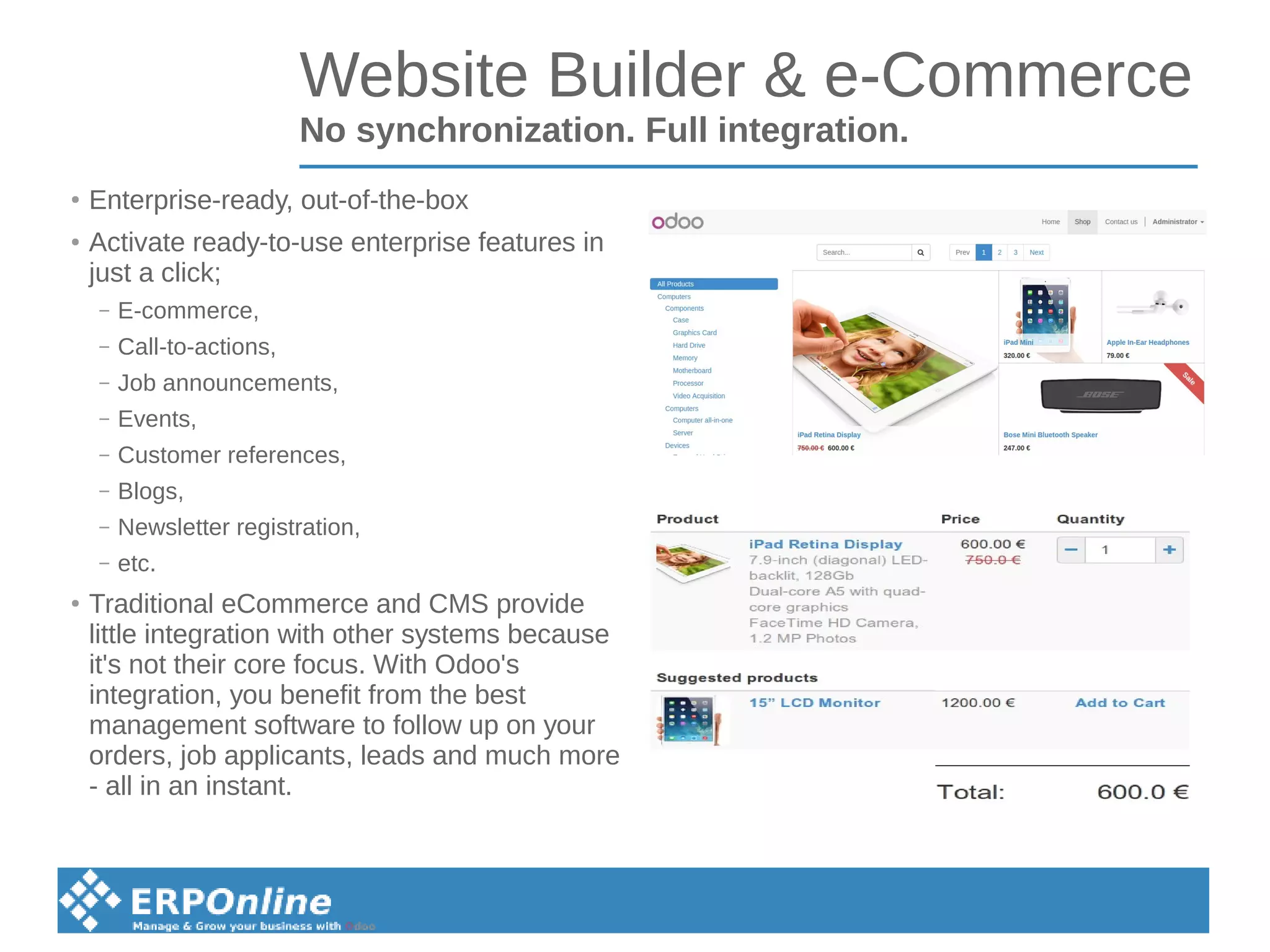 Website Builder & e-Commerce
No synchronization. Full integration.
●
Enterprise-ready, out-of-the-box
●
Activate ready-to-use enterprise features in
just a click;
– E-commerce,
– Call-to-actions,
– Job announcements,
– Events,
– Customer references,
– Blogs,
– Newsletter registration,
– etc.
●
Traditional eCommerce and CMS provide
little integration with other systems because
it's not their core focus. With Odoo's
integration, you benefit from the best
management software to follow up on your
orders, job applicants, leads and much more
- all in an instant.
 