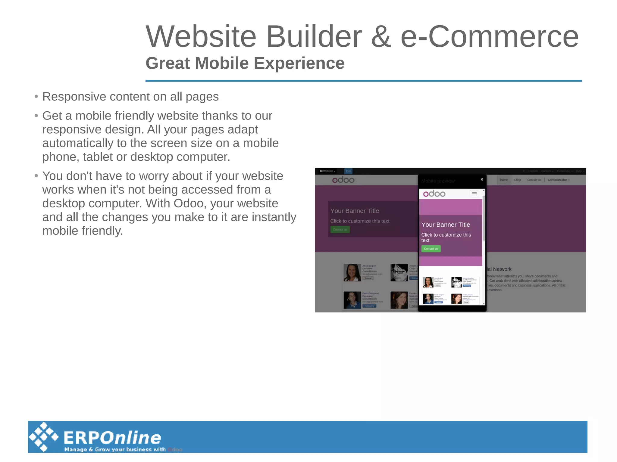 Website Builder & e-Commerce
Great Mobile Experience
● Responsive content on all pages
● Get a mobile friendly website thanks to our
responsive design. All your pages adapt
automatically to the screen size on a mobile
phone, tablet or desktop computer.
● You don't have to worry about if your website
works when it's not being accessed from a
desktop computer. With Odoo, your website
and all the changes you make to it are instantly
mobile friendly.
 