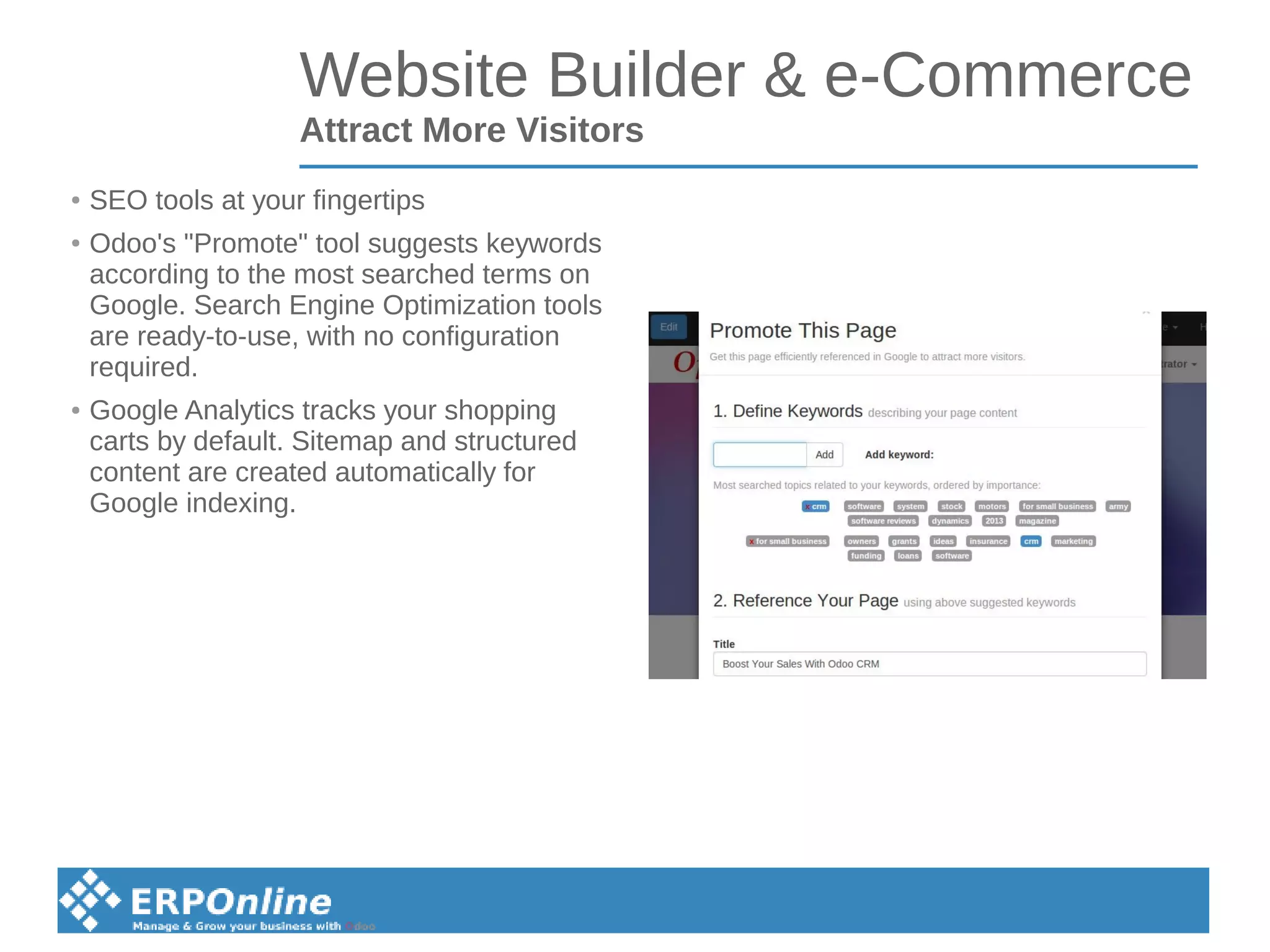 Website Builder & e-Commerce
Attract More Visitors
● SEO tools at your fingertips
● Odoo's "Promote" tool suggests keywords
according to the most searched terms on
Google. Search Engine Optimization tools
are ready-to-use, with no configuration
required.
● Google Analytics tracks your shopping
carts by default. Sitemap and structured
content are created automatically for
Google indexing.
 
