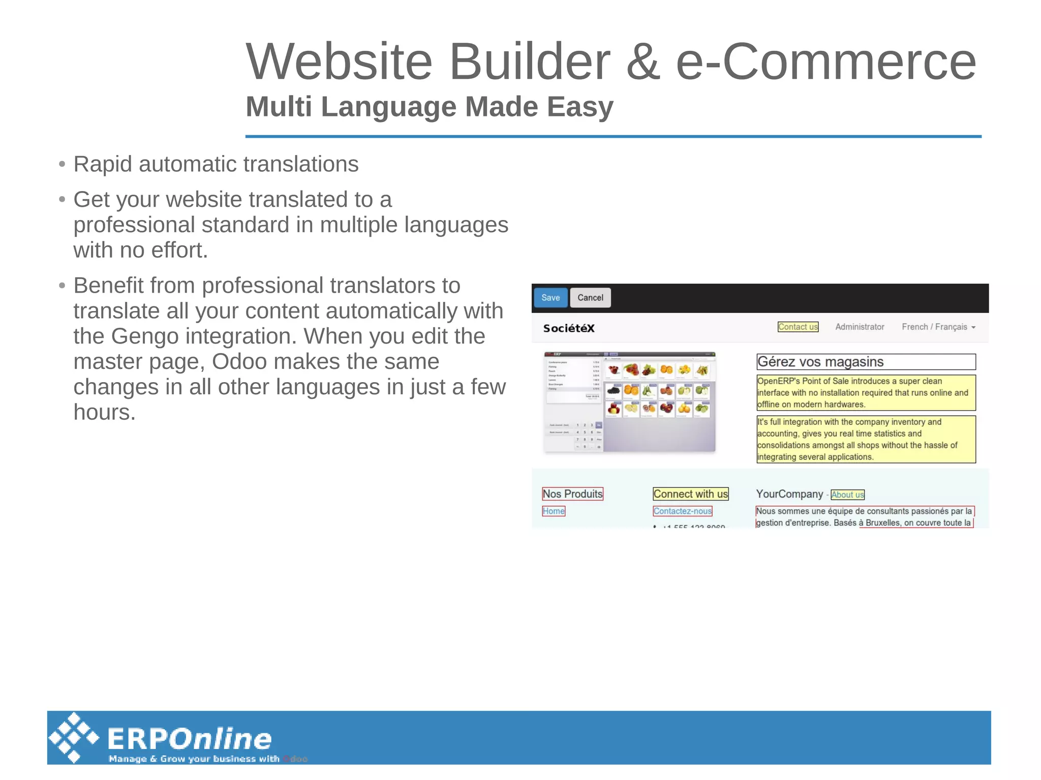 Website Builder & e-Commerce
Multi Language Made Easy
● Rapid automatic translations
● Get your website translated to a
professional standard in multiple languages
with no effort.
● Benefit from professional translators to
translate all your content automatically with
the Gengo integration. When you edit the
master page, Odoo makes the same
changes in all other languages in just a few
hours.
 