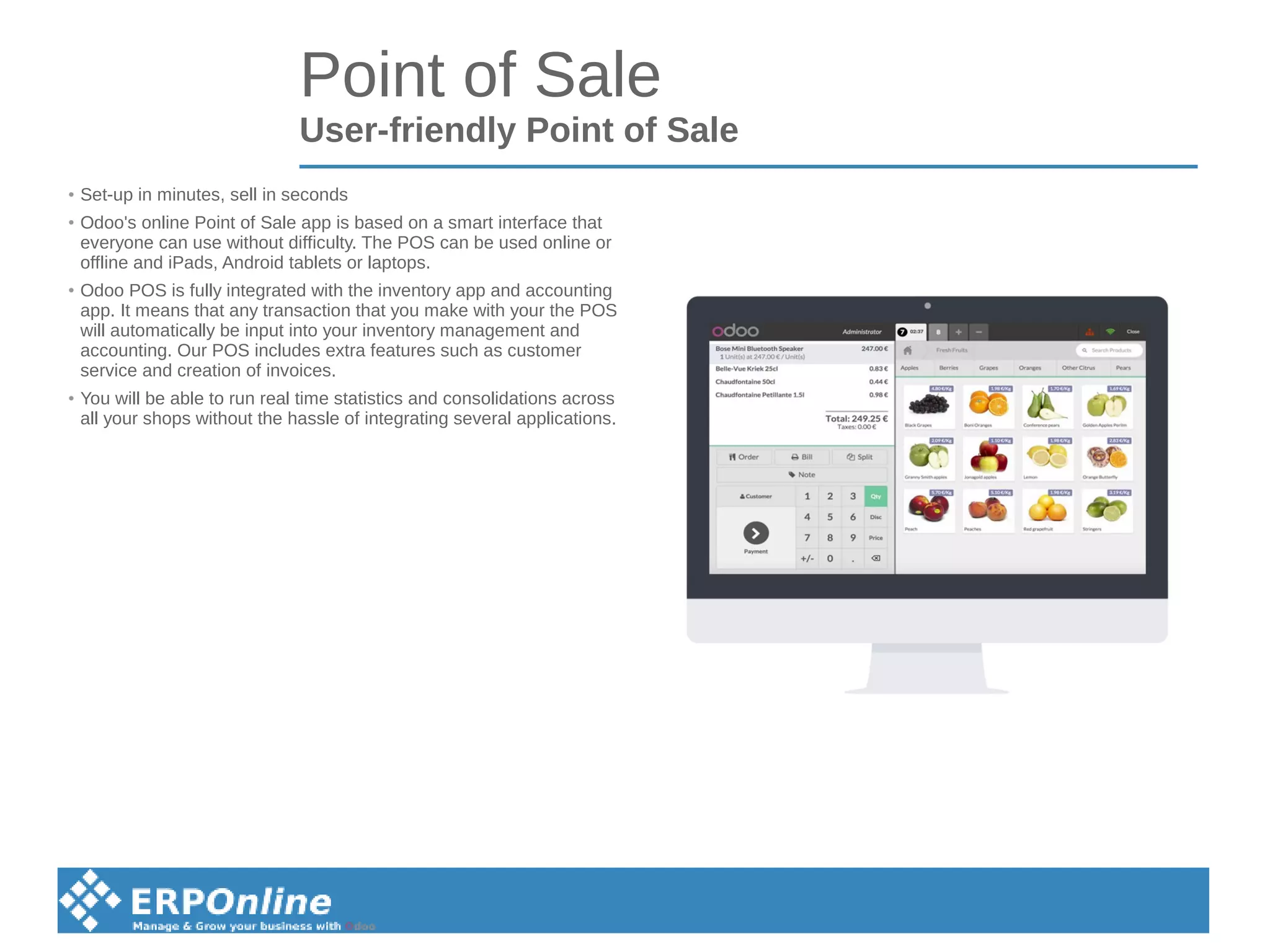 Point of Sale
User-friendly Point of Sale
●
Set-up in minutes, sell in seconds
●
Odoo's online Point of Sale app is based on a smart interface that
everyone can use without difficulty. The POS can be used online or
offline and iPads, Android tablets or laptops.
● Odoo POS is fully integrated with the inventory app and accounting
app. It means that any transaction that you make with your the POS
will automatically be input into your inventory management and
accounting. Our POS includes extra features such as customer
service and creation of invoices.
●
You will be able to run real time statistics and consolidations across
all your shops without the hassle of integrating several applications.
 