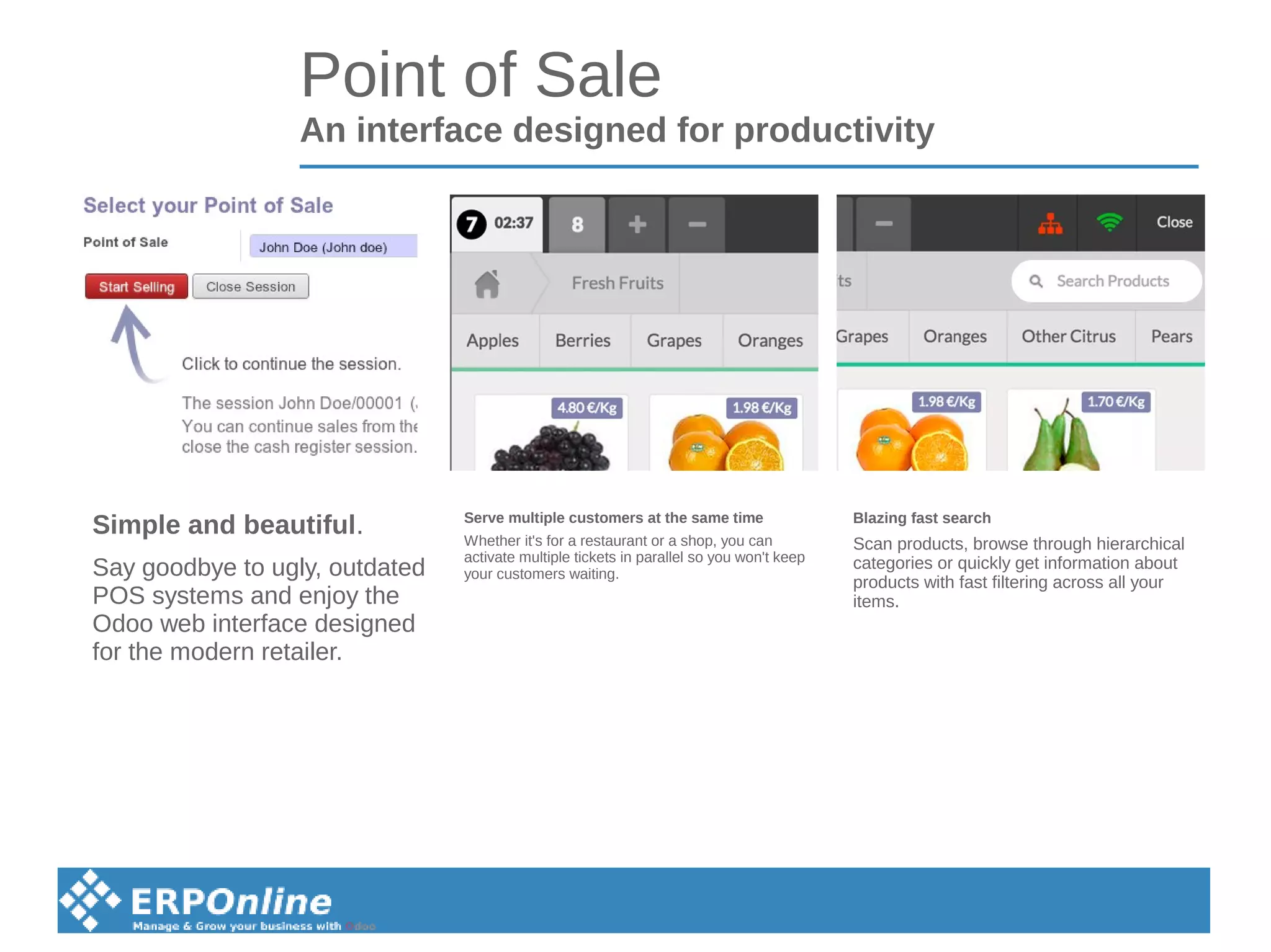 Point of Sale
An interface designed for productivity
Blazing fast search
Scan products, browse through hierarchical
categories or quickly get information about
products with fast filtering across all your
items.
Serve multiple customers at the same time
Whether it's for a restaurant or a shop, you can
activate multiple tickets in parallel so you won't keep
your customers waiting.
Simple and beautiful.
Say goodbye to ugly, outdated
POS systems and enjoy the
Odoo web interface designed
for the modern retailer.
 