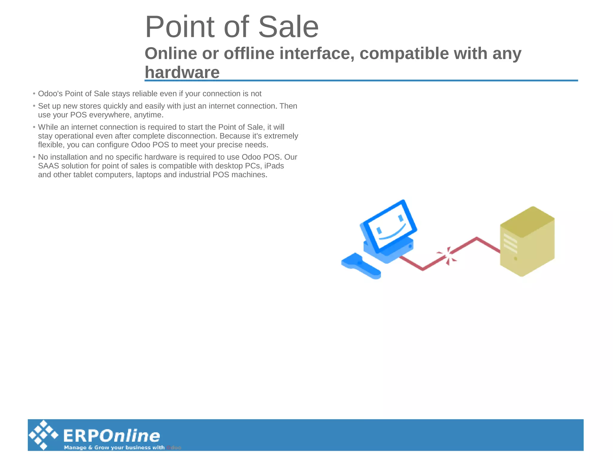 Point of Sale
Online or offline interface, compatible with any
hardware
● Odoo's Point of Sale stays reliable even if your connection is not
●
Set up new stores quickly and easily with just an internet connection. Then
use your POS everywhere, anytime.
● While an internet connection is required to start the Point of Sale, it will
stay operational even after complete disconnection. Because it's extremely
flexible, you can configure Odoo POS to meet your precise needs.
● No installation and no specific hardware is required to use Odoo POS. Our
SAAS solution for point of sales is compatible with desktop PCs, iPads
and other tablet computers, laptops and industrial POS machines.
 