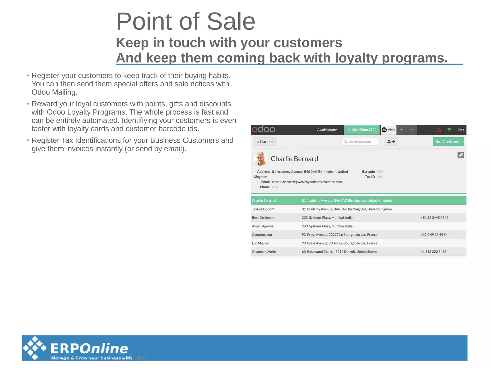 Point of Sale
Keep in touch with your customers
And keep them coming back with loyalty programs.
● Register your customers to keep track of their buying habits.
You can then send them special offers and sale notices with
Odoo Mailing.
● Reward your loyal customers with points, gifts and discounts
with Odoo Loyalty Programs. The whole process is fast and
can be entirely automated. Identifiying your customers is even
faster with loyalty cards and customer barcode ids.
● Register Tax Identifications for your Business Customers and
give them invoices instantly (or send by email).
 