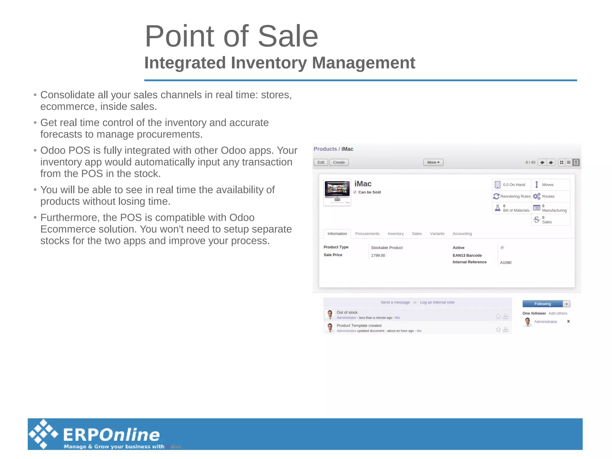 Point of Sale
Integrated Inventory Management
●
Consolidate all your sales channels in real time: stores,
ecommerce, inside sales.
●
Get real time control of the inventory and accurate
forecasts to manage procurements.
●
Odoo POS is fully integrated with other Odoo apps. Your
inventory app would automatically input any transaction
from the POS in the stock.
●
You will be able to see in real time the availability of
products without losing time.
●
Furthermore, the POS is compatible with Odoo
Ecommerce solution. You won't need to setup separate
stocks for the two apps and improve your process.
 