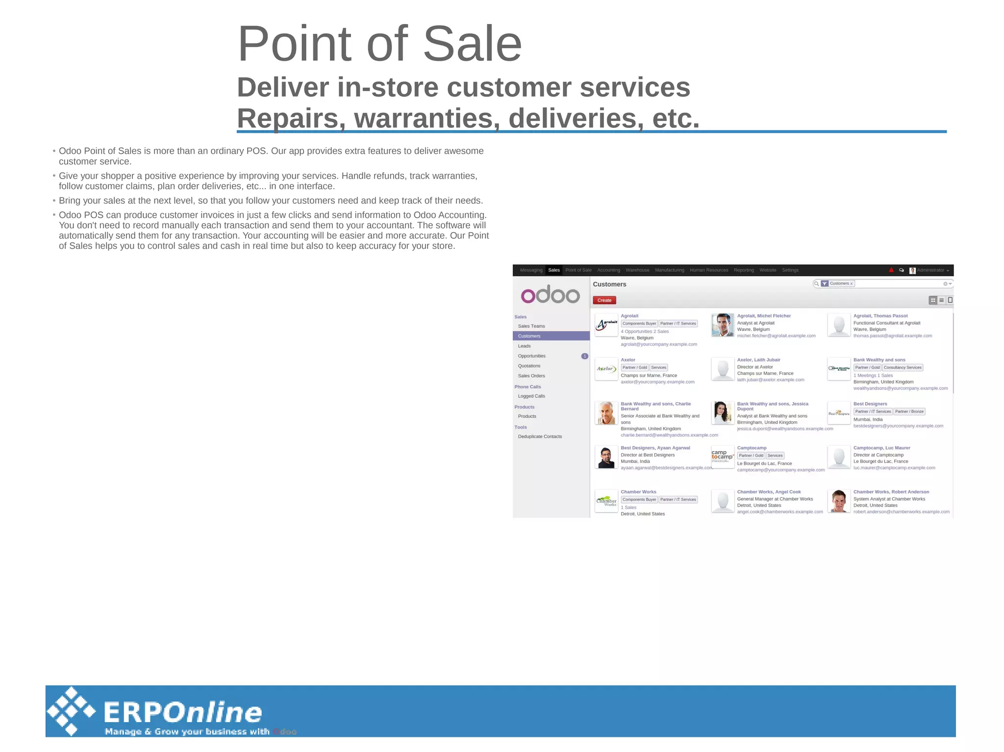 Point of Sale
Deliver in-store customer services
Repairs, warranties, deliveries, etc.
●
Odoo Point of Sales is more than an ordinary POS. Our app provides extra features to deliver awesome
customer service.
● Give your shopper a positive experience by improving your services. Handle refunds, track warranties,
follow customer claims, plan order deliveries, etc... in one interface.
●
Bring your sales at the next level, so that you follow your customers need and keep track of their needs.
● Odoo POS can produce customer invoices in just a few clicks and send information to Odoo Accounting.
You don't need to record manually each transaction and send them to your accountant. The software will
automatically send them for any transaction. Your accounting will be easier and more accurate. Our Point
of Sales helps you to control sales and cash in real time but also to keep accuracy for your store.
 