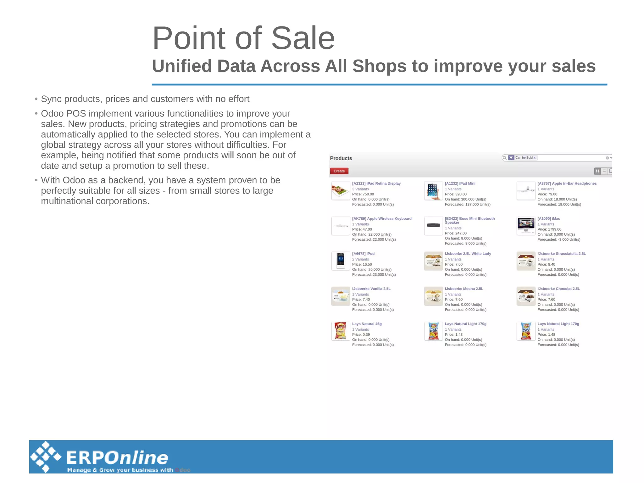 Point of Sale
Unified Data Across All Shops to improve your sales
● Sync products, prices and customers with no effort
● Odoo POS implement various functionalities to improve your
sales. New products, pricing strategies and promotions can be
automatically applied to the selected stores. You can implement a
global strategy across all your stores without difficulties. For
example, being notified that some products will soon be out of
date and setup a promotion to sell these.
● With Odoo as a backend, you have a system proven to be
perfectly suitable for all sizes - from small stores to large
multinational corporations.
 