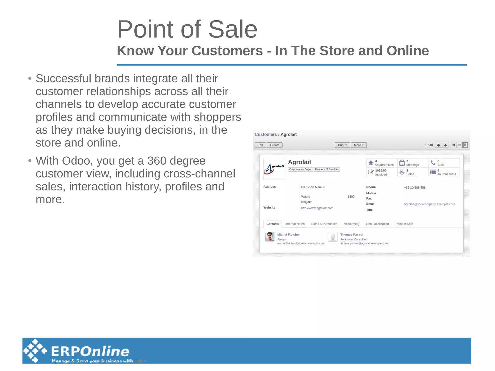 Point of Sale
Know Your Customers - In The Store and Online
● Successful brands integrate all their
customer relationships across all their
channels to develop accurate customer
profiles and communicate with shoppers
as they make buying decisions, in the
store and online.
● With Odoo, you get a 360 degree
customer view, including cross-channel
sales, interaction history, profiles and
more.
 