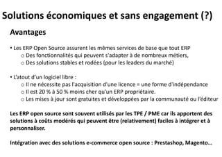Avantages
• Les ERP Open Source assurent les mêmes services de base que tout ERP
o Des fonctionnalités qui peuvent s'adapter à de nombreux métiers,
o Des solutions stables et rodées (pour les leaders du marché)
• L’atout d’un logiciel libre :
o Il ne nécessite pas l'acquisition d'une licence = une forme d'indépendance
o Il est 20 % à 50 % moins cher qu'un ERP propriétaire.
o Les mises à jour sont gratuites et développées par la communauté ou l’éditeur
Les ERP open source sont souvent utilisés par les TPE / PME car ils apportent des
solutions à coûts modérés qui peuvent être (relativement) faciles à intégrer et à
personnaliser.
Intégration avec des solutions e-commerce open source : Prestashop, Magento…
Solutions économiques et sans engagement (?)
 