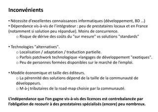 Inconvénients
• Nécessite d'excellentes connaissances informatiques (développement, BD …)
• Dépendance vis-à-vis de l’intégrateur : peu de prestataires locaux et en France
(notamment si solution peu répandue). Moins de concurrence.
o Risque de dérive des coûts du "sur mesure" vs solutions "standards"
• Technologies "alternatives".
o Localisation / adaptation / traduction partielle.
o Parfois patchwork technologique +langages de développement "exotiques".
o Peu de personnes formées disponibles sur le marché de l’emploi.
• Modèle économique et taille des éditeurs.
o La pérennité des solutions dépend de la taille de la communauté de
développeurs.
o M-à-j tributaires de la road-map choisie par la communauté.
L’indépendance que l’on gagne vis-à-vis des licences est contrebalancée par
l’obligation de recourir à des prestataires spécialisés (encore) peu nombreux.
 