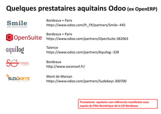 Quelques prestataires Odoo en Région ALPC 1/2
Bordeaux (33) + Paris (75)
www.odoo.com/fr_FR/partners/Smile--445
Mont de Marsan (40)
www.odoo.com/partners/Sudokeys-300700
Talence (33)
www.odoo.com/partners/Aquilog--328
Bordeaux (33) + Paris (75)
www.odoo.com/partners/OpenSuite-382063
Bordeaux (33)
www.soconseil.fr
Bordeaux (33) + Paris (75)
www.odoo.com/fr_FR/partners/teclib-387613
Prestataires de la région ALPC non référencés manifestez-
vous auprès du Pôle Numérique de la CCI Bordeaux
 