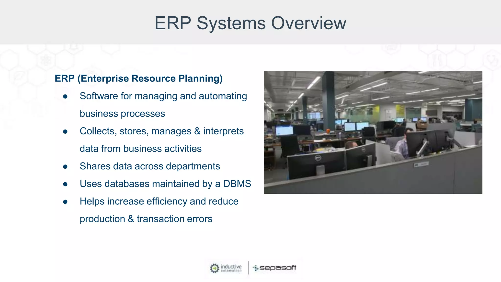 ERP Systems Overview
ERP (Enterprise Resource Planning)
● Software for managing and automating
business processes
● Collects, stores, manages & interprets
data from business activities
● Shares data across departments
● Uses databases maintained by a DBMS
● Helps increase efficiency and reduce
production & transaction errors
 