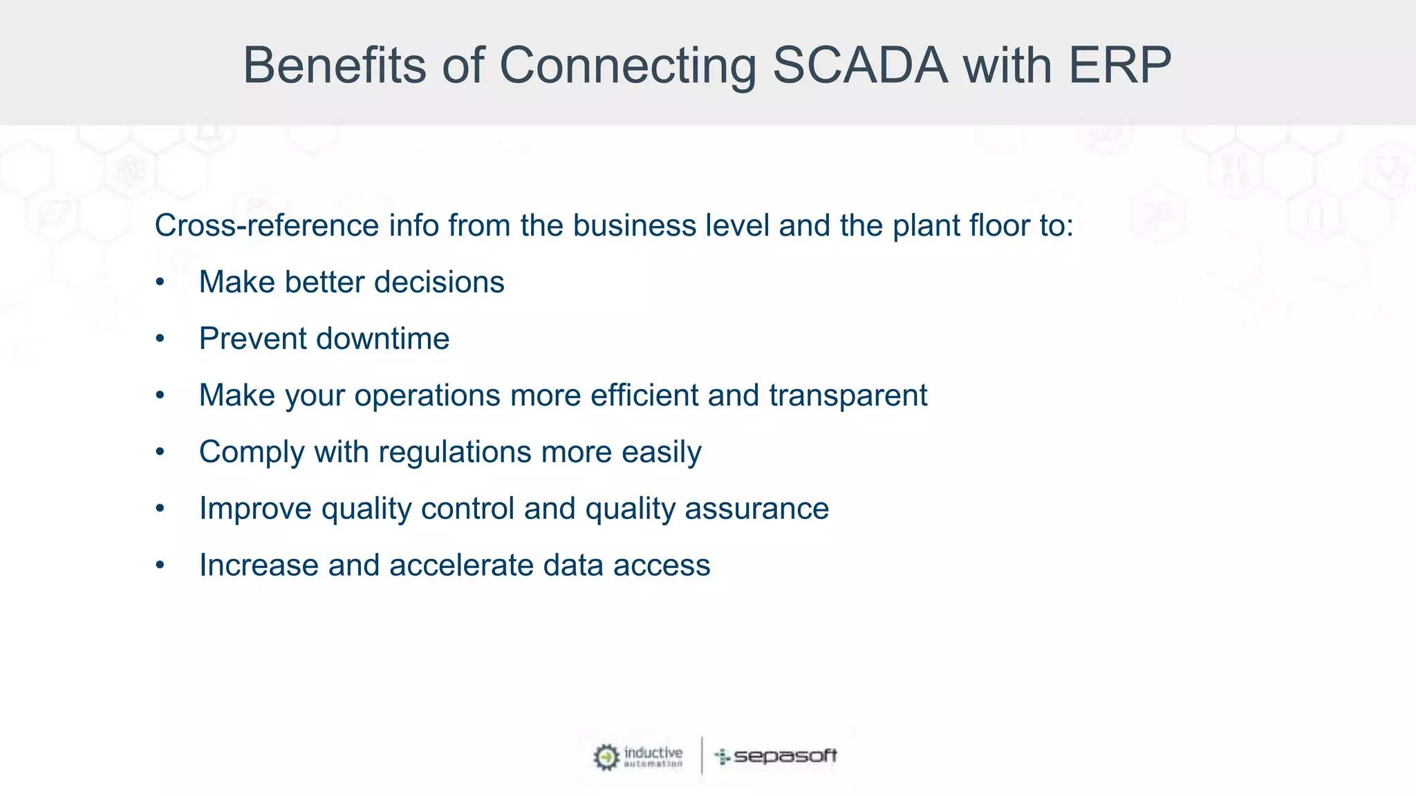 Benefits of Connecting SCADA with ERP
Cross-reference info from the business level and the plant floor to:
• Make better decisions
• Prevent downtime
• Make your operations more efficient and transparent
• Comply with regulations more easily
• Improve quality control and quality assurance
• Increase and accelerate data access
 