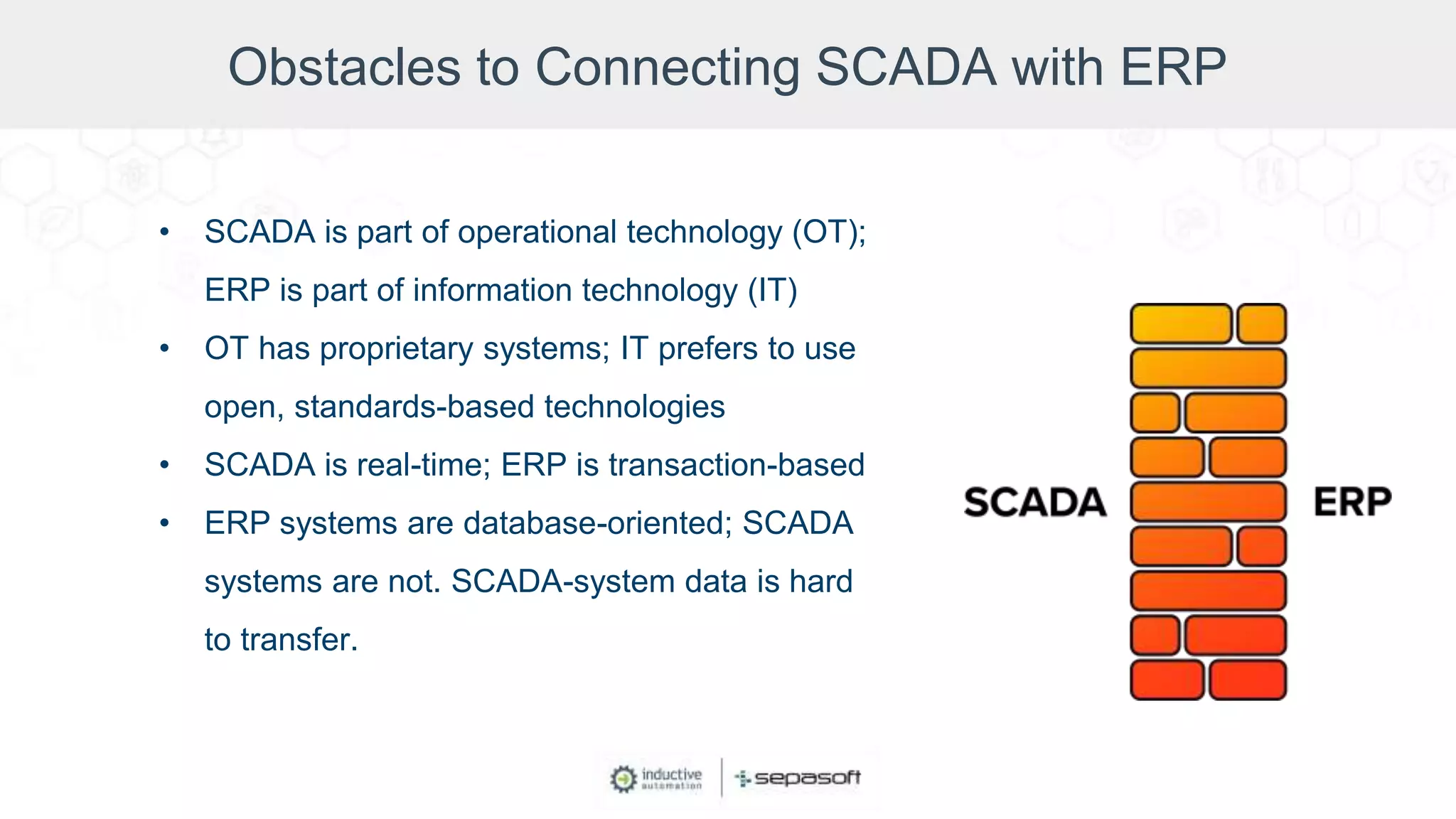 Obstacles to Connecting SCADA with ERP
• SCADA is part of operational technology (OT);
ERP is part of information technology (IT)
• OT has proprietary systems; IT prefers to use
open, standards-based technologies
• SCADA is real-time; ERP is transaction-based
• ERP systems are database-oriented; SCADA
systems are not. SCADA-system data is hard
to transfer.
 