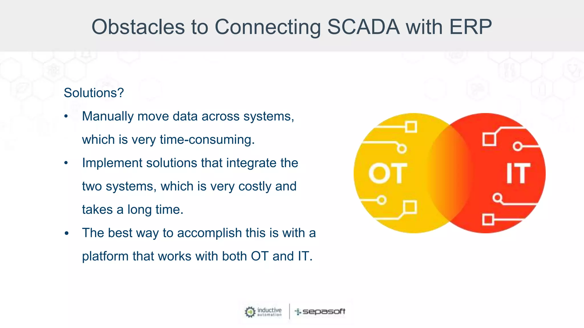 Obstacles to Connecting SCADA with ERP
Solutions?
• Manually move data across systems,
which is very time-consuming.
• Implement solutions that integrate the
two systems, which is very costly and
takes a long time.
• The best way to accomplish this is with a
platform that works with both OT and IT.
 