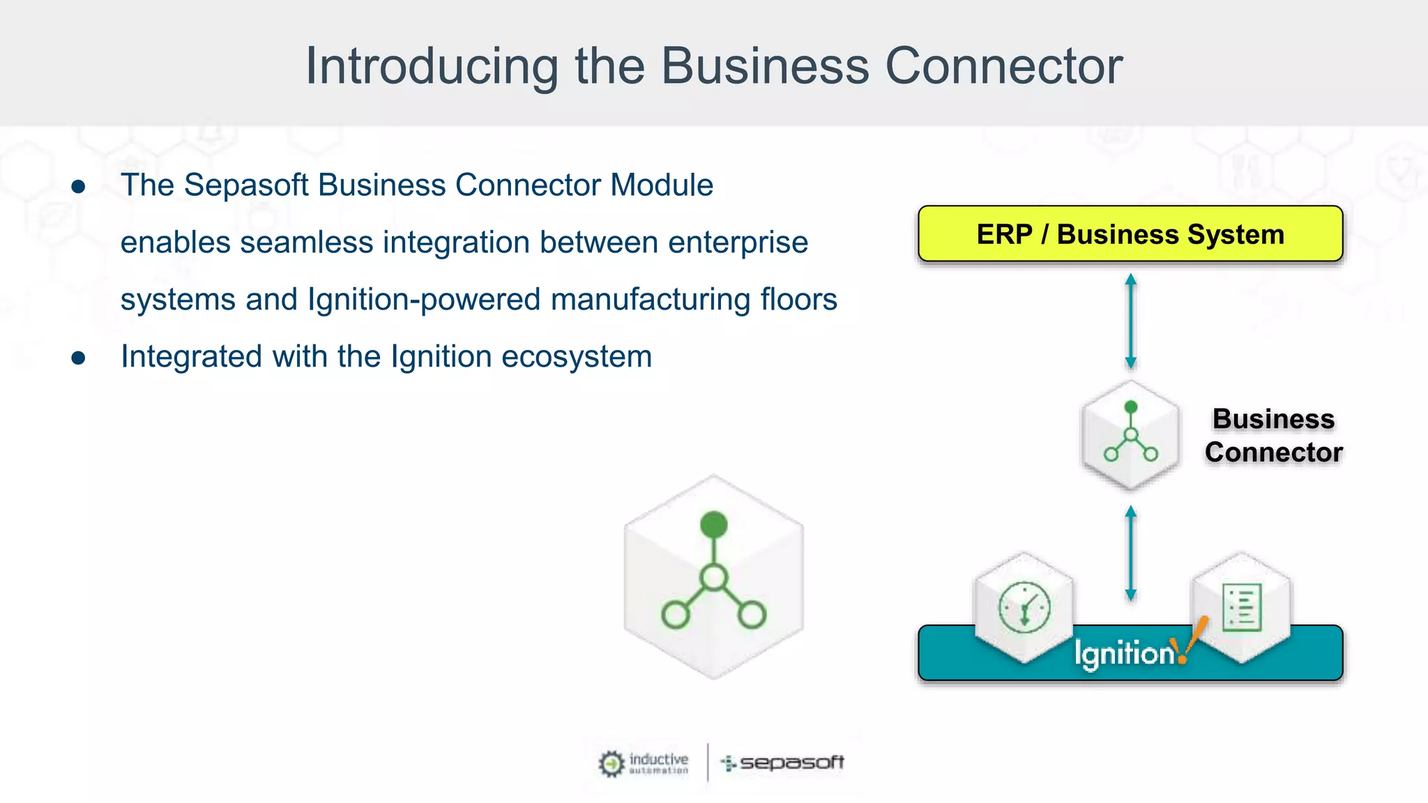 Introducing the Business Connector
● The Sepasoft Business Connector Module
enables seamless integration between enterprise
systems and Ignition-powered manufacturing floors
● Integrated with the Ignition ecosystem
ERP / Business System
Business
Connector
 