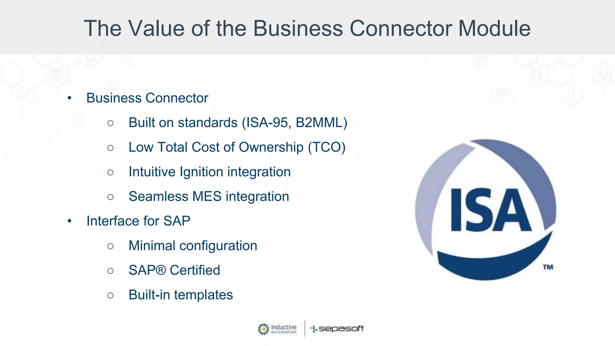 The Value of the Business Connector Module
• Business Connector
○ Built on standards (ISA-95, B2MML)
○ Low Total Cost of Ownership (TCO)
○ Intuitive Ignition integration
○ Seamless MES integration
• Interface for SAP
○ Minimal configuration
○ SAP® Certified
○ Built-in templates
 