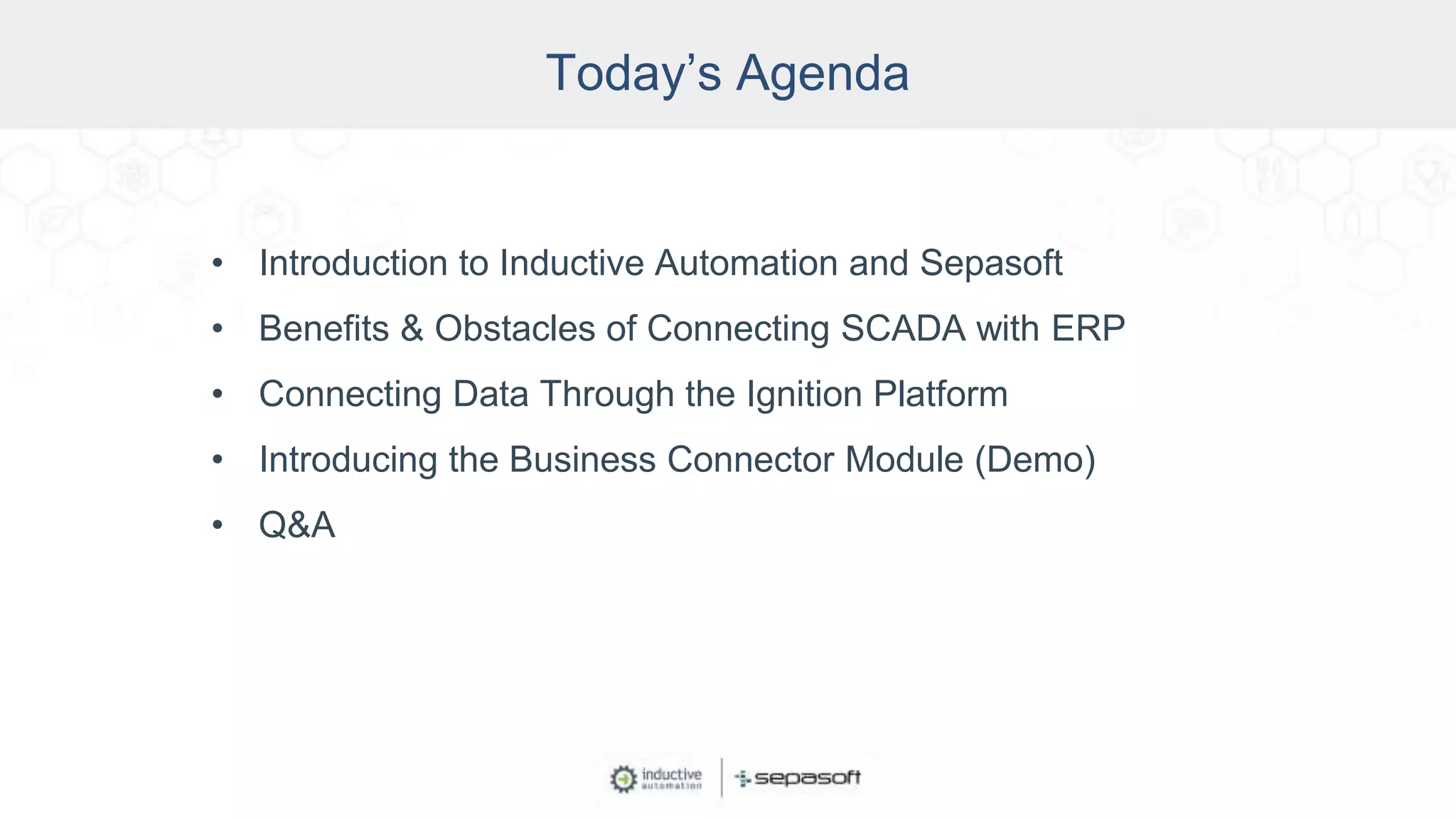 Today’s Agenda
• Introduction to Inductive Automation and Sepasoft
• Benefits & Obstacles of Connecting SCADA with ERP
• Connecting Data Through the Ignition Platform
• Introducing the Business Connector Module (Demo)
• Q&A
 