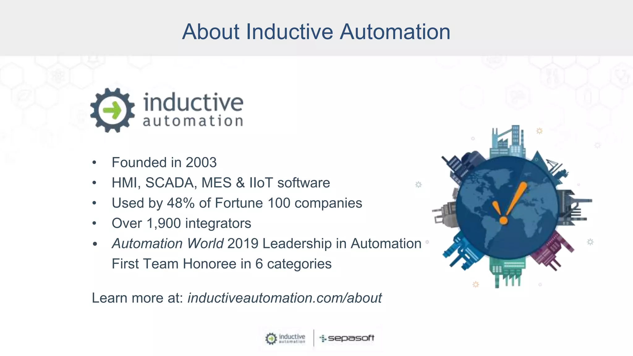 About Inductive Automation
• Founded in 2003
• HMI, SCADA, MES & IIoT software
• Used by 48% of Fortune 100 companies
• Over 1,900 integrators
• Automation World 2019 Leadership in Automation
First Team Honoree in 6 categories
Learn more at: inductiveautomation.com/about
 