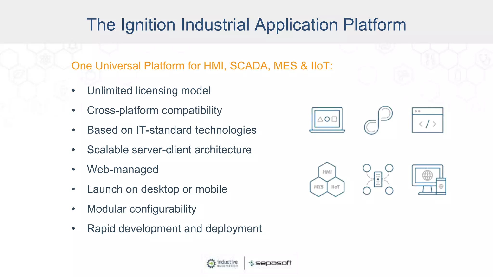 One Universal Platform for HMI, SCADA, MES & IIoT:
• Unlimited licensing model
• Cross-platform compatibility
• Based on IT-standard technologies
• Scalable server-client architecture
• Web-managed
• Launch on desktop or mobile
• Modular configurability
• Rapid development and deployment
The Ignition Industrial Application Platform
 