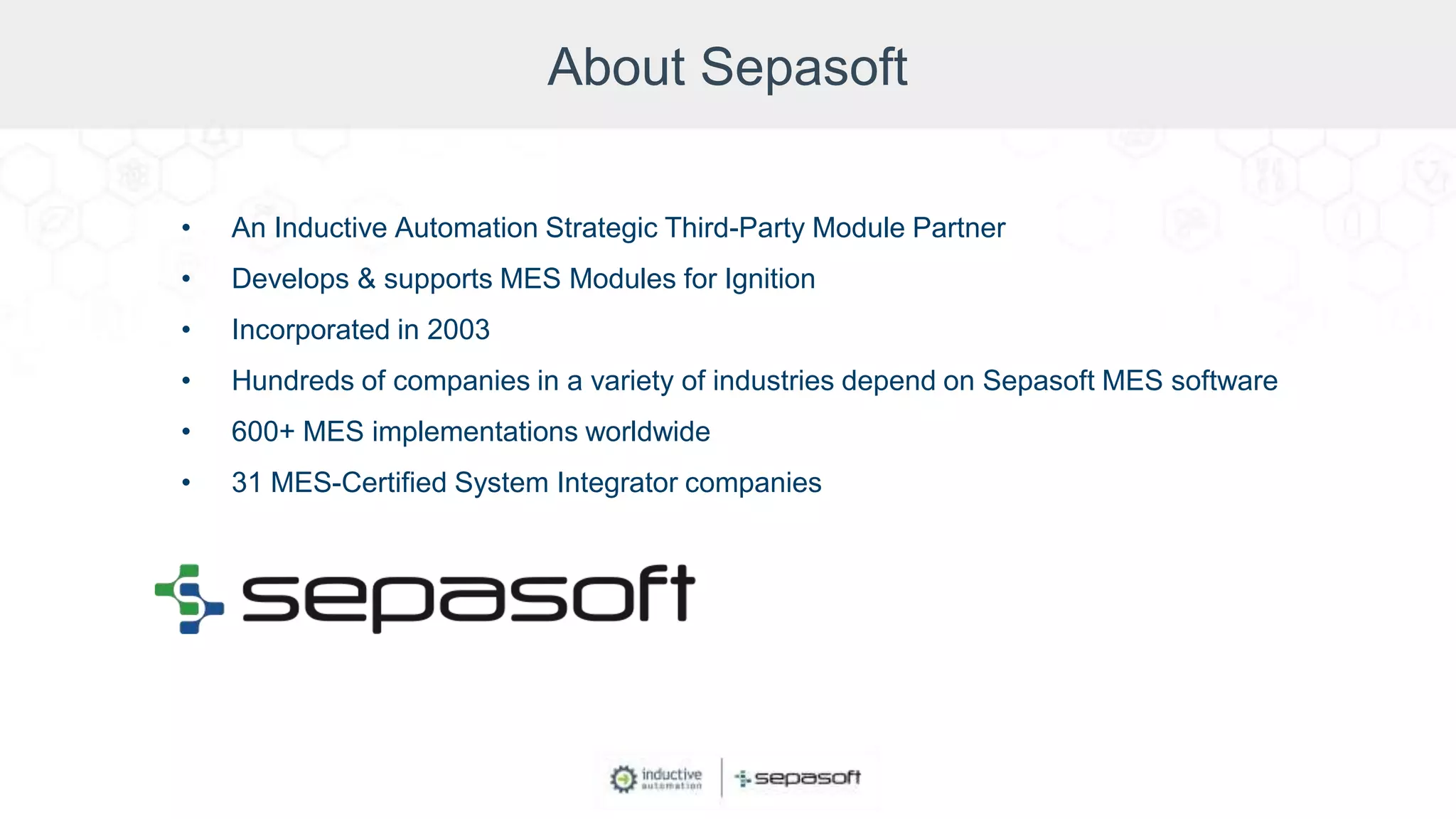 About Sepasoft
• An Inductive Automation Strategic Third-Party Module Partner
• Develops & supports MES Modules for Ignition
• Incorporated in 2003
• Hundreds of companies in a variety of industries depend on Sepasoft MES software
• 600+ MES implementations worldwide
• 31 MES-Certified System Integrator companies
 