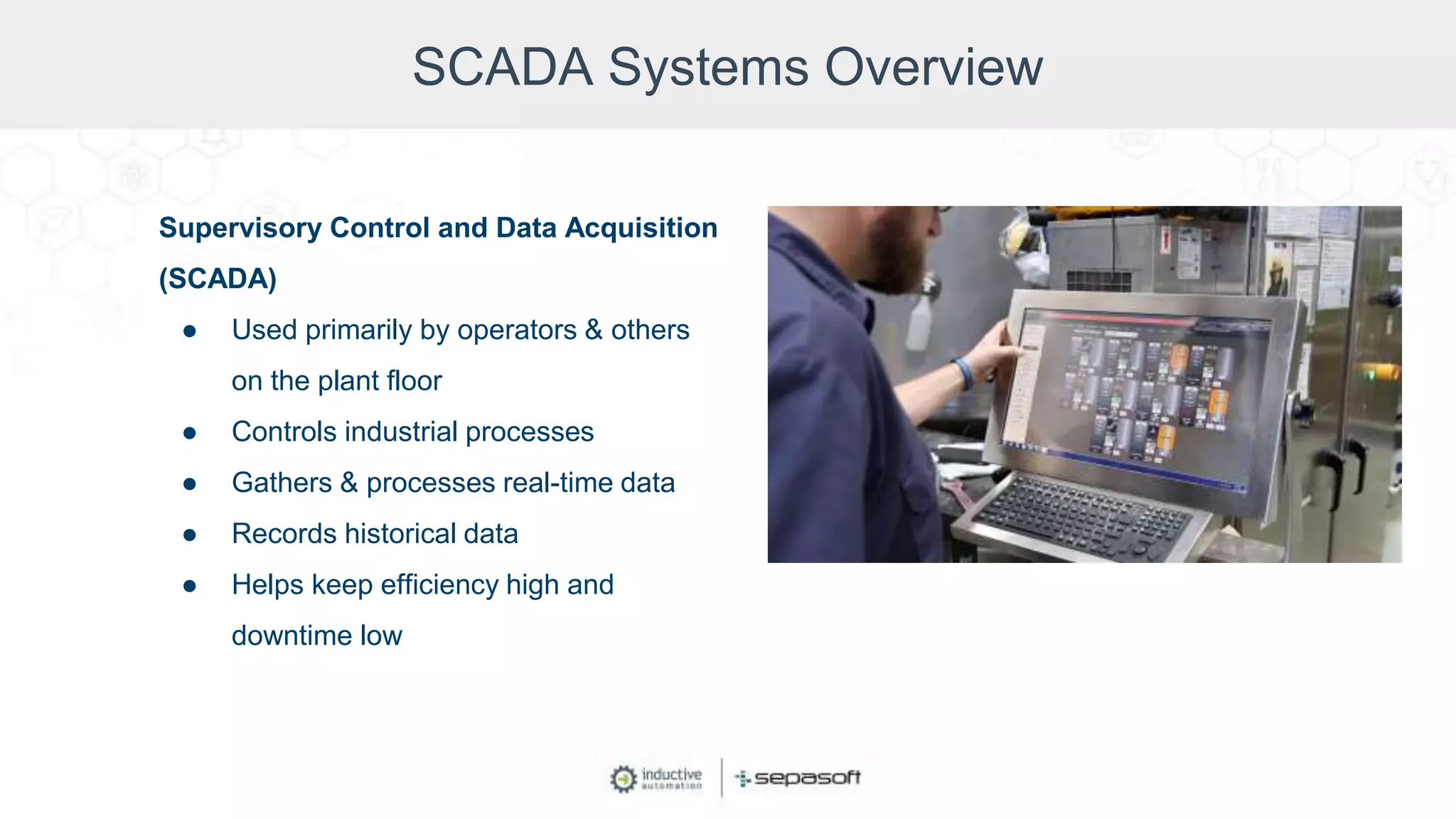 SCADA Systems Overview
Supervisory Control and Data Acquisition
(SCADA)
● Used primarily by operators & others
on the plant floor
● Controls industrial processes
● Gathers & processes real-time data
● Records historical data
● Helps keep efficiency high and
downtime low
 