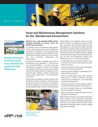 D A T A   S H E E T




                        Asset and Maintenance Management Solutions
                        for the Wonderware Environment
                        eRPortal is the only integrated CMMS solution           system platform. This integration permits maximum
                        designed specifically to operate within the             operator visibility to maintenance practices, sched-
                        Wonderware environment.                                 ules, and events with minimized productivity loss.
                        The eRPortalTM Asset and Maintenance Management         Now operators can view open work orders, upcoming
                        Solution adds exceptional value to your Wonderware      preventative maintenance (PM), and maintenance his-
                        investment. It incorporates a proven computerized       tory, without having to make calls, send emails, or leave
                        maintenance management system (CMMS) into your          the InTouch environment. eRPortal allows for reliable,
                        Wonderware ecosystem without the need for expen-        real-time work order creation and less manual interven-
                        sive,   time    consuming      configuration   and      tion. No other asset management solution gives
Operators have access   implementation.                                         Wonderware users so many features and benefits:
to real-time mainte-    Only eRPortal integrates completely with three of       • Schedule PMs based on equipment utilization such
                                                                                  as machine run-time hours, valve open-shut cycles,
nance information for   Wonderware’s major components — InTouch, Histo-
                        rian, and System Platform — to create an asset and        machine cycles, etc.
equipment in their      maintenance management system that leverages            • Create work orders from within InTouch that appear
InTouch view.           your operation’s best practices. Now you can rapidly
                        achieve your strategic maintenance objectives by uti-
                                                                                  instantly to maintenance personnel
                                                                                • Update equipment utilization automatically for uti-
                        lizing the rules, conditions, settings, and operating     lization-based maintenance
                        criteria already programmed in your Wonderware
                                                                                • Generate condition-based work orders automati-
                        environment.
                                                                                  cally based on real-time conditions (vibration,
                        eRPortal’s asset management solution interfaces with      current, flow rate, temperature, or any value being
                        Wonderware’s factory automation suite through two         monitored by Wonderware)
                        key points: SQL Server connectivity to the Historian
                                                                                • Structure work orders to require multiple conditions
                        and Alarm database and a purpose-built ArchestrA-
                                                                                  or specified minimum durations before triggering
                        based application object residing in the Wonderware
                                                                                • Set up an unlimited number of condition-based
                                                                                  work order triggers for each asset
                                                                                • Import existing asset and tag information from the
                                                                                  Wonderware environment
                                                                                eRPortal allows maintenance personnel to determine
                                                                                which conditions require maintenance intervention
                                                                                without the need to open a Wonderware application.
                                                                                And they can be confident those work orders will be
                                                                                generated automatically without operators needing
                                                                                maintenance knowledge.


                        eRPortal offers web- and mobile-
                        enabled maintenance
                        management functionality.
 