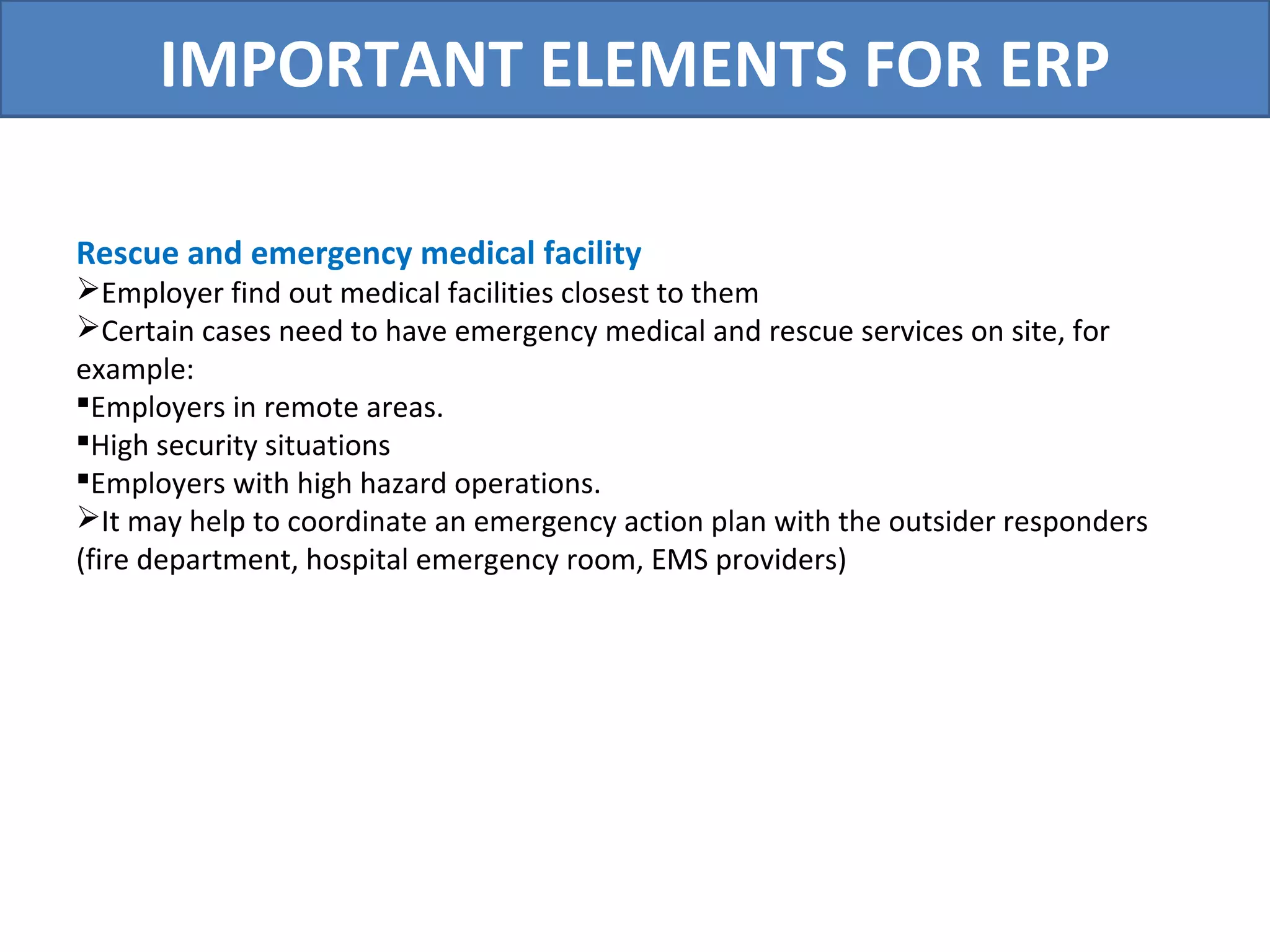 IMPORTANT ELEMENTS FOR ERP
Rescue and emergency medical facility
Employer find out medical facilities closest to them
Certain cases need to have emergency medical and rescue services on site, for
example:
Employers in remote areas.
High security situations
Employers with high hazard operations.
It may help to coordinate an emergency action plan with the outsider responders
(fire department, hospital emergency room, EMS providers)
 