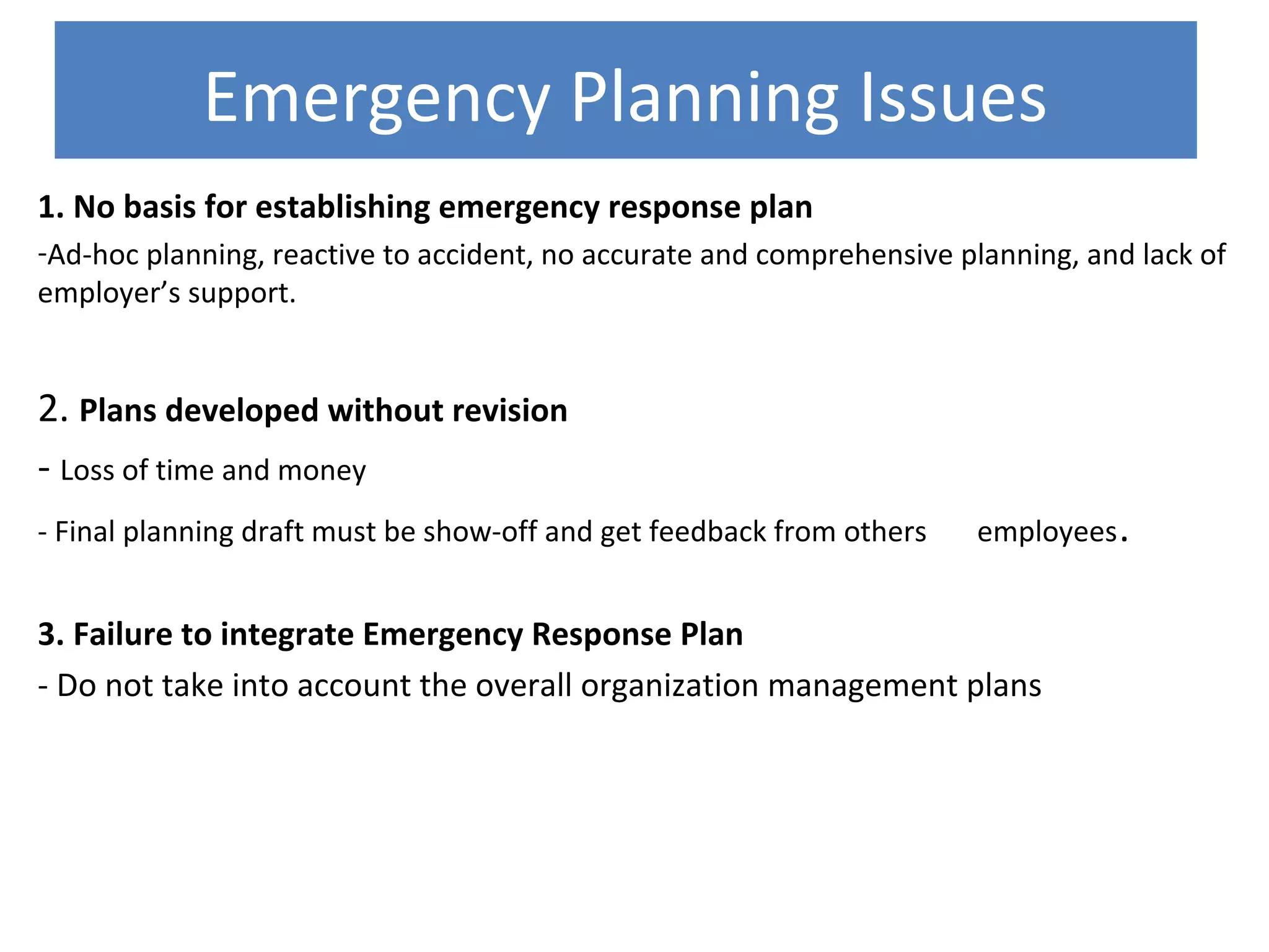 Emergency Planning Issues
1. No basis for establishing emergency response plan
-Ad-hoc planning, reactive to accident, no accurate and comprehensive planning, and lack of
employer’s support.
2. Plans developed without revision
- Loss of time and money
- Final planning draft must be show-off and get feedback from others employees.
3. Failure to integrate Emergency Response Plan
- Do not take into account the overall organization management plans
 