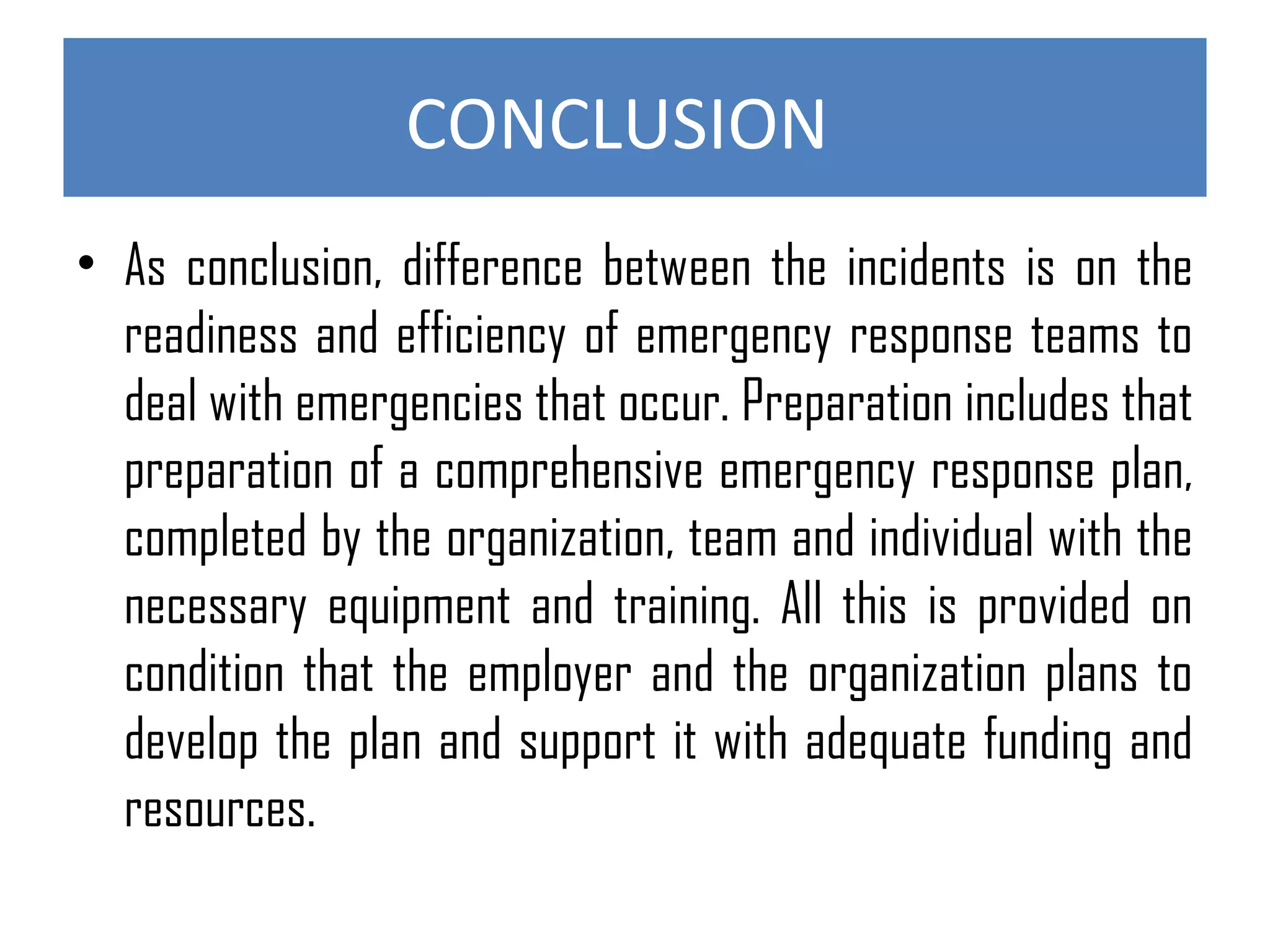 CONCLUSION
• As conclusion, difference between the incidents is on the
readiness and efficiency of emergency response teams to
deal with emergencies that occur. Preparation includes that
preparation of a comprehensive emergency response plan,
completed by the organization, team and individual with the
necessary equipment and training. All this is provided on
condition that the employer and the organization plans to
develop the plan and support it with adequate funding and
resources.
 