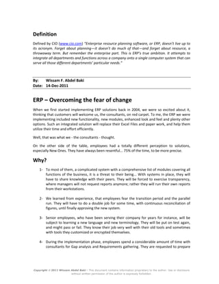 Copyright  2011 Wissam Abdel Baki - This document contains information proprietary to the author. Use or disclosure
without written permission of the author is expressly forbidden.
Definition
Defined by CIO (www.cio.com) “Enterprise resource planning software, or ERP, doesn’t live up to
its acronym. Forget about planning—it doesn’t do much of that—and forget about resource, a
throwaway term. But remember the enterprise part. This is ERP’s true ambition. It attempts to
integrate all departments and functions across a company onto a single computer system that can
serve all those different departments’ particular needs.”
By: Wissam F. Abdel Baki
Date: 14-Dec-2011
ERP – Overcoming the fear of change
When we first started implementing ERP solutions back in 2004, we were so excited about it,
thinking that customers will welcome us, the consultants, on red carpet. To me, the ERP we were
implementing included new functionality, new modules, enhanced look and feel and plenty other
options. Such an integrated solution will replace their Excel Files and paper work, and help them
utilize their time and effort efficiently.
Well, that was what we - the consultants - thought.
On the other side of the table, employees had a totally different perception to solutions,
especially New Ones. They have always been resentful... 75% of the time, to be more precise.
Why?
1- To most of them, a complicated system with a comprehensive list of modules covering all
functions of the business, it is a threat to their being... With systems in place, they will
have to share knowledge with their peers. They will be forced to exercise transparency,
where managers will not request reports anymore; rather they will run their own reports
from their workstations.
2- We learned from experience, that employees fear the transition period and the parallel
run. They will have to do a double job for some time, with continuous reconciliation of
figures, until finally approving the new system.
3- Senior employees, who have been serving their company for years for instance, will be
subject to learning a new language and new terminology. They will be put on test again,
and might pass or fail. They know their job very well with their old tools and sometimes
with tools they customized or encrypted themselves.
4- During the implementation phase, employees spend a considerable amount of time with
consultants for Gap analysis and Requirements gathering. They are requested to prepare
 
