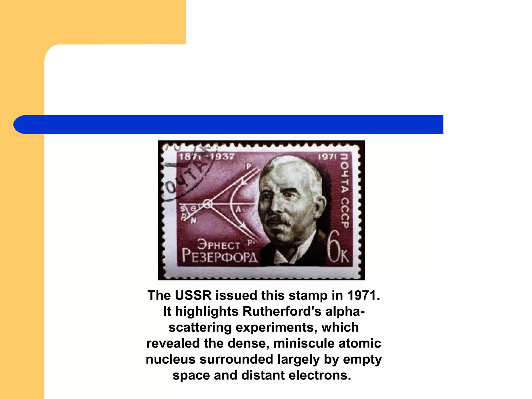 The USSR issued this stamp in 1971. It highlights Rutherford's alpha-scattering experiments, which revealed the dense, miniscule atomic nucleus surrounded largely by empty space and distant electrons.  