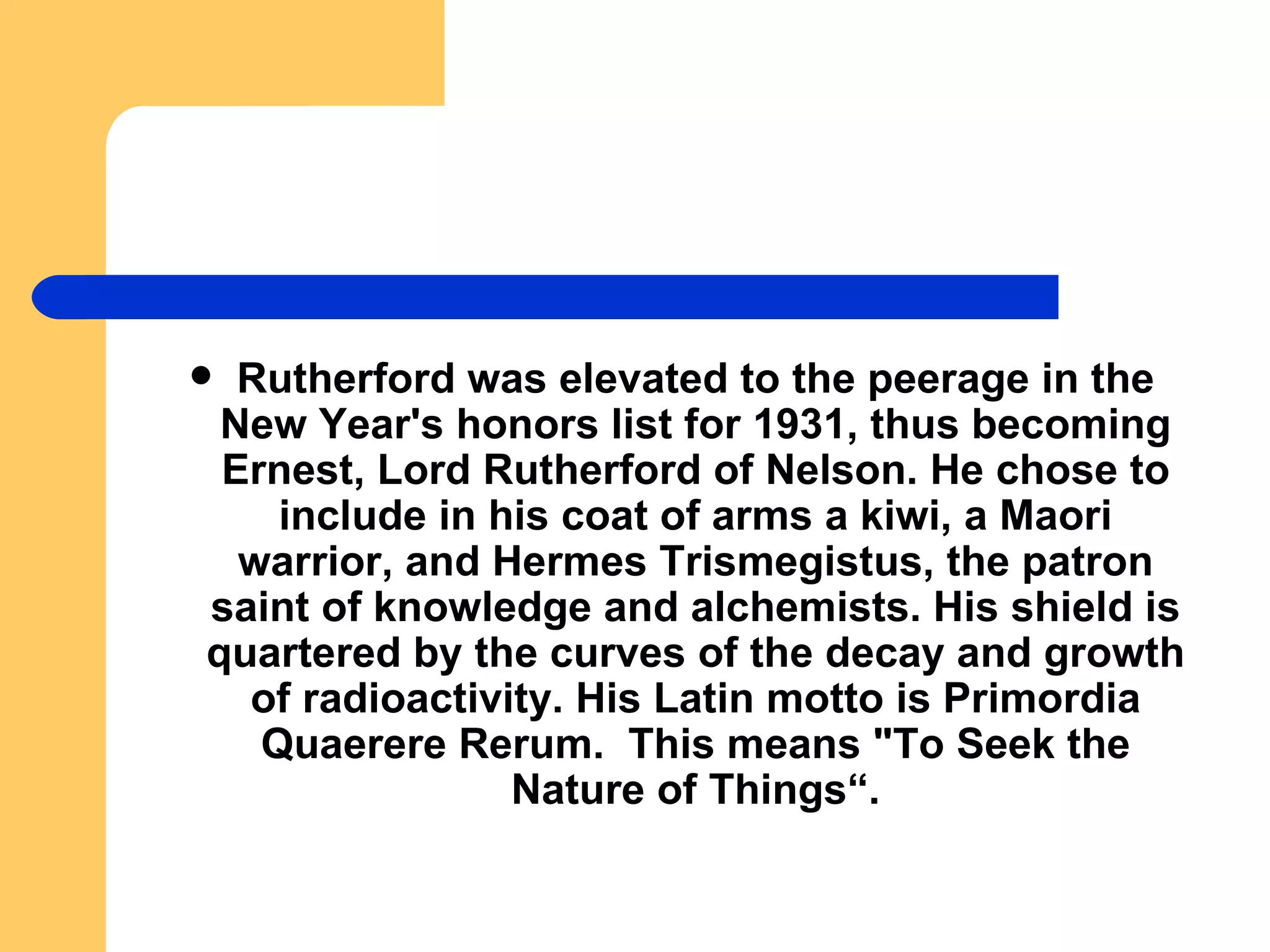 Rutherford was elevated to the peerage in the New Year's honors list for 1931, thus becoming Ernest, Lord Rutherford of Nelson. He chose to include in his coat of arms a kiwi, a Maori warrior, and Hermes Trismegistus, the patron saint of knowledge and alchemists. His shield is quartered by the curves of the decay and growth of radioactivity. His Latin motto is Primordia Quaerere Rerum.  This means "To Seek the Nature of Things“. 