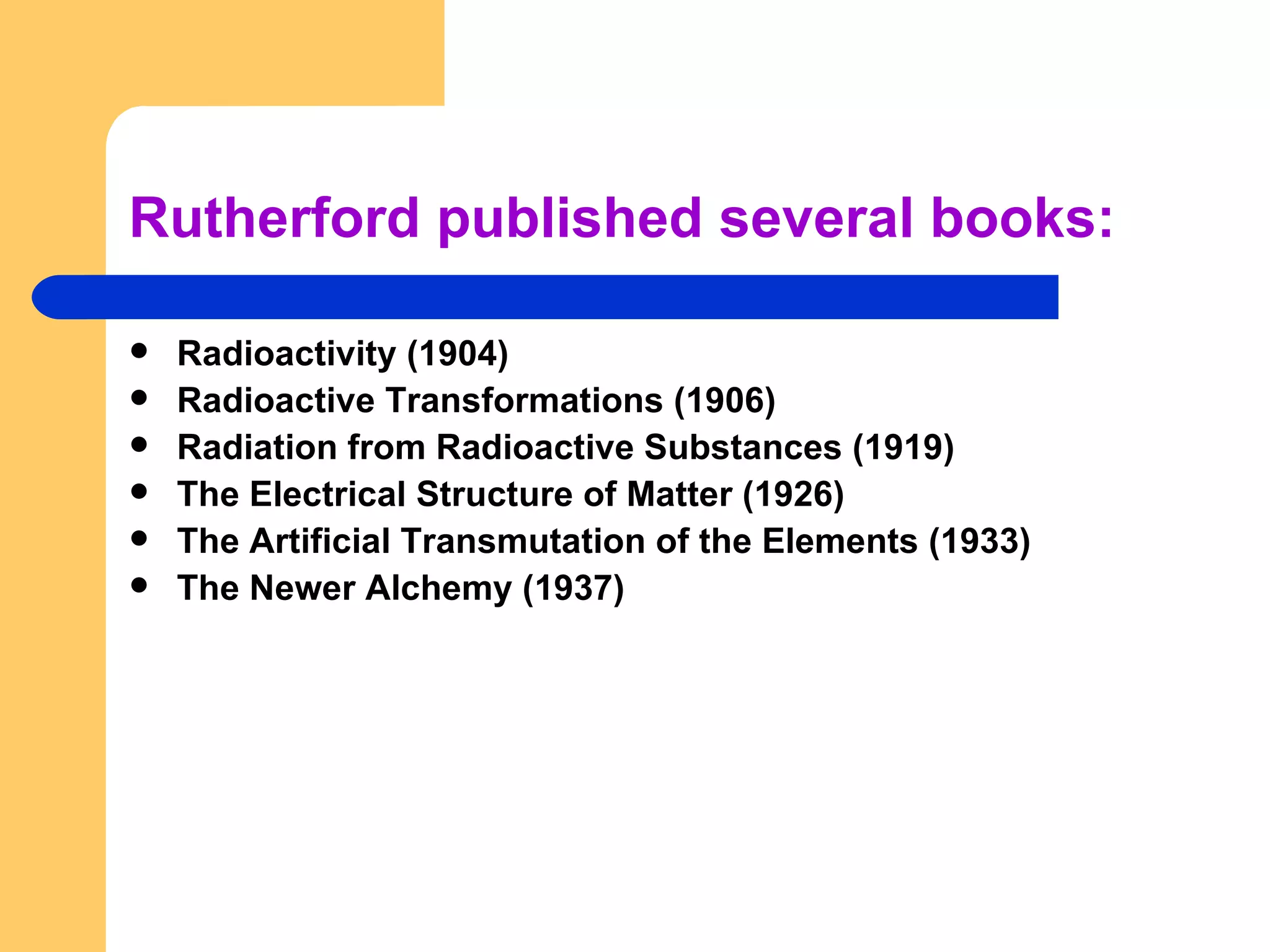 Rutherford published several books: Radioactivity (1904) Radioactive Transformations (1906) Radiation from Radioactive Substances (1919) The Electrical Structure of Matter (1926) The Artificial Transmutation of the Elements (1933) The Newer Alchemy (1937) 
