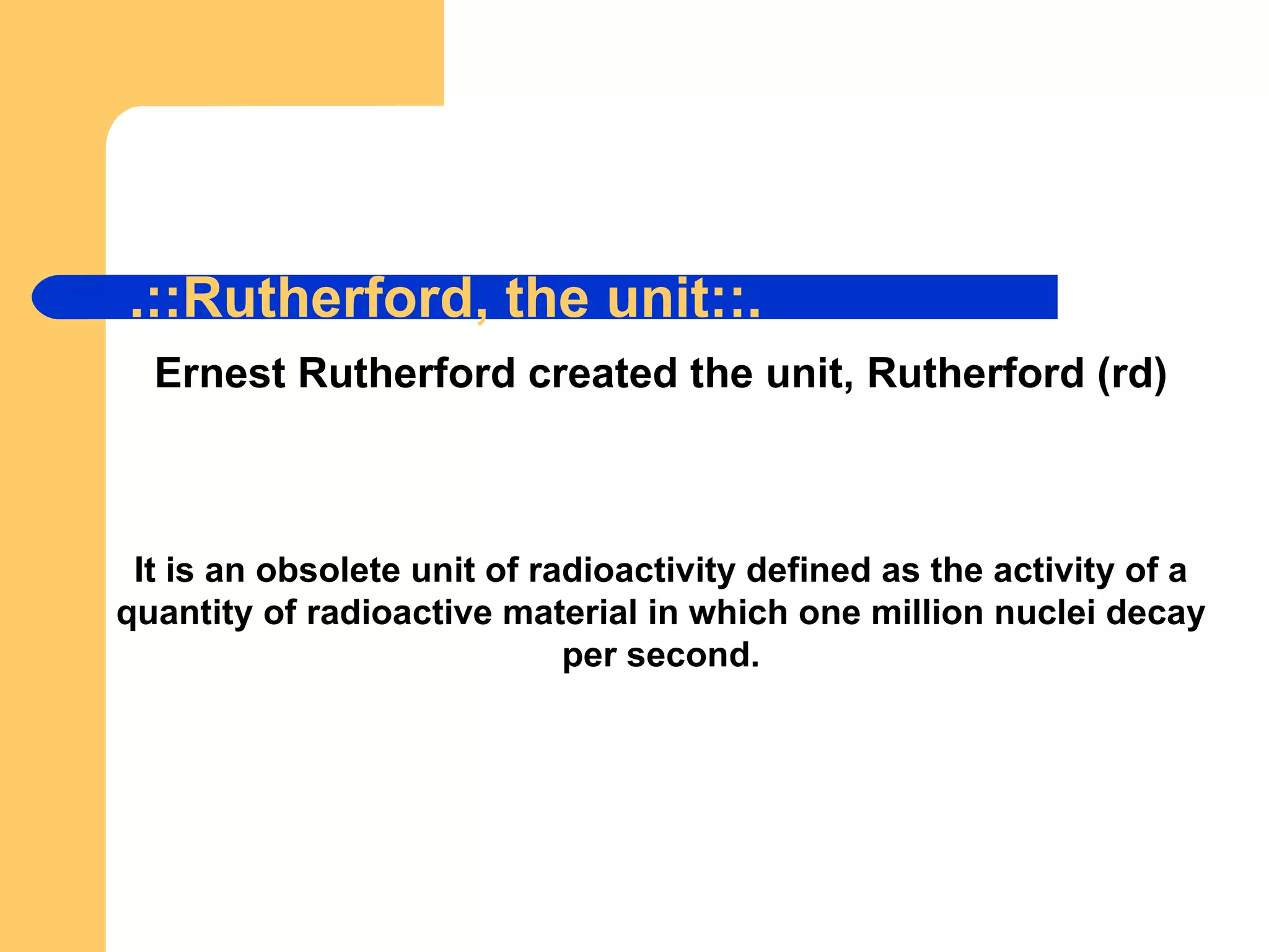 .::Rutherford, the unit::. Ernest Rutherford created the unit, Rutherford (rd) It is an obsolete unit of radioactivity defined as the activity of a quantity of radioactive material in which one million nuclei decay per second. 