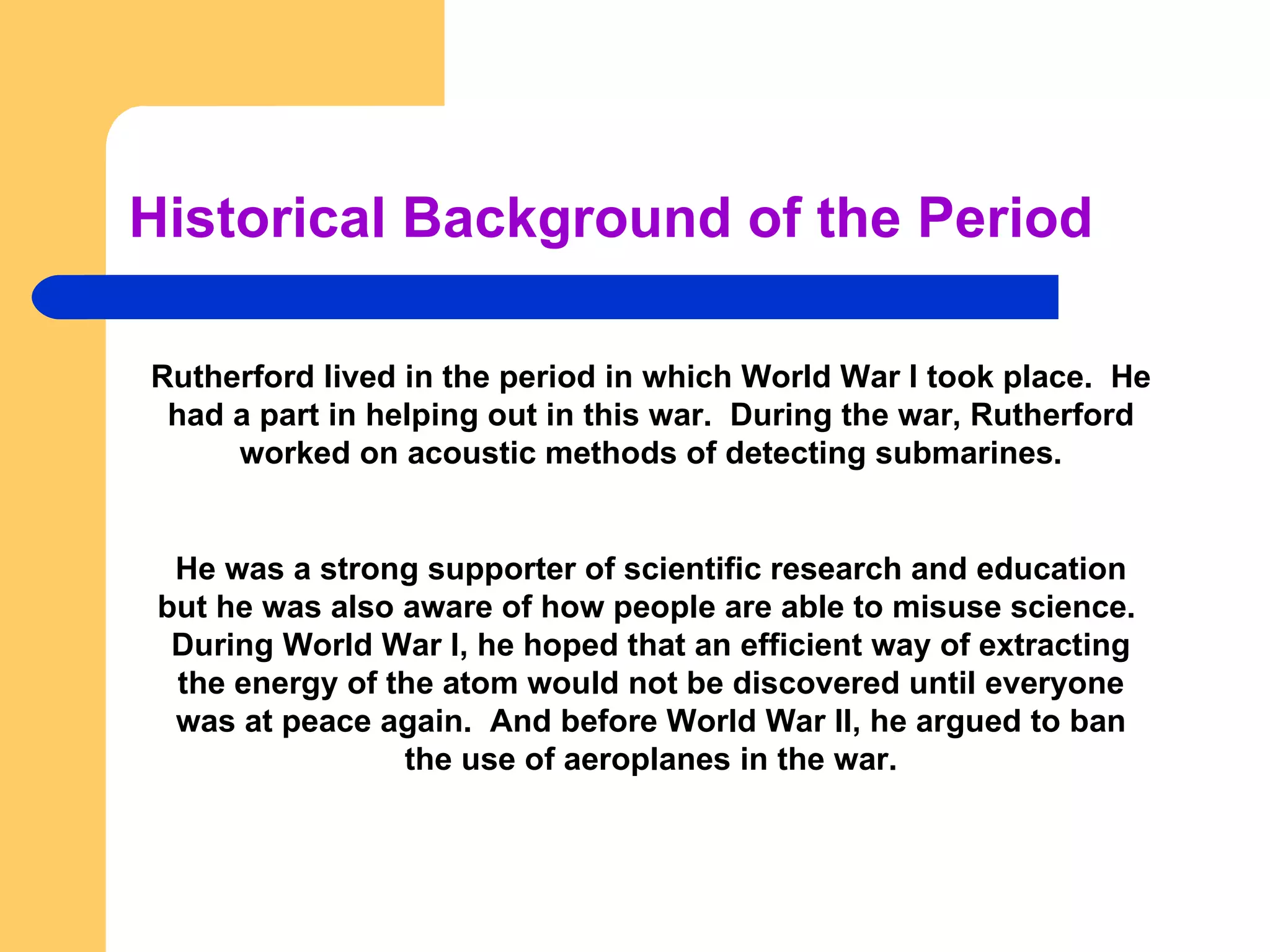 Historical Background of the Period Rutherford lived in the period in which World War I took place.  He had a part in helping out in this war.  During the war, Rutherford worked on acoustic methods of detecting submarines. He was a strong supporter of scientific research and education but he was also aware of how people are able to misuse science.  During World War I, he hoped that an efficient way of extracting the energy of the atom would not be discovered until everyone was at peace again.  And before World War II, he argued to ban the use of aeroplanes in the war. 