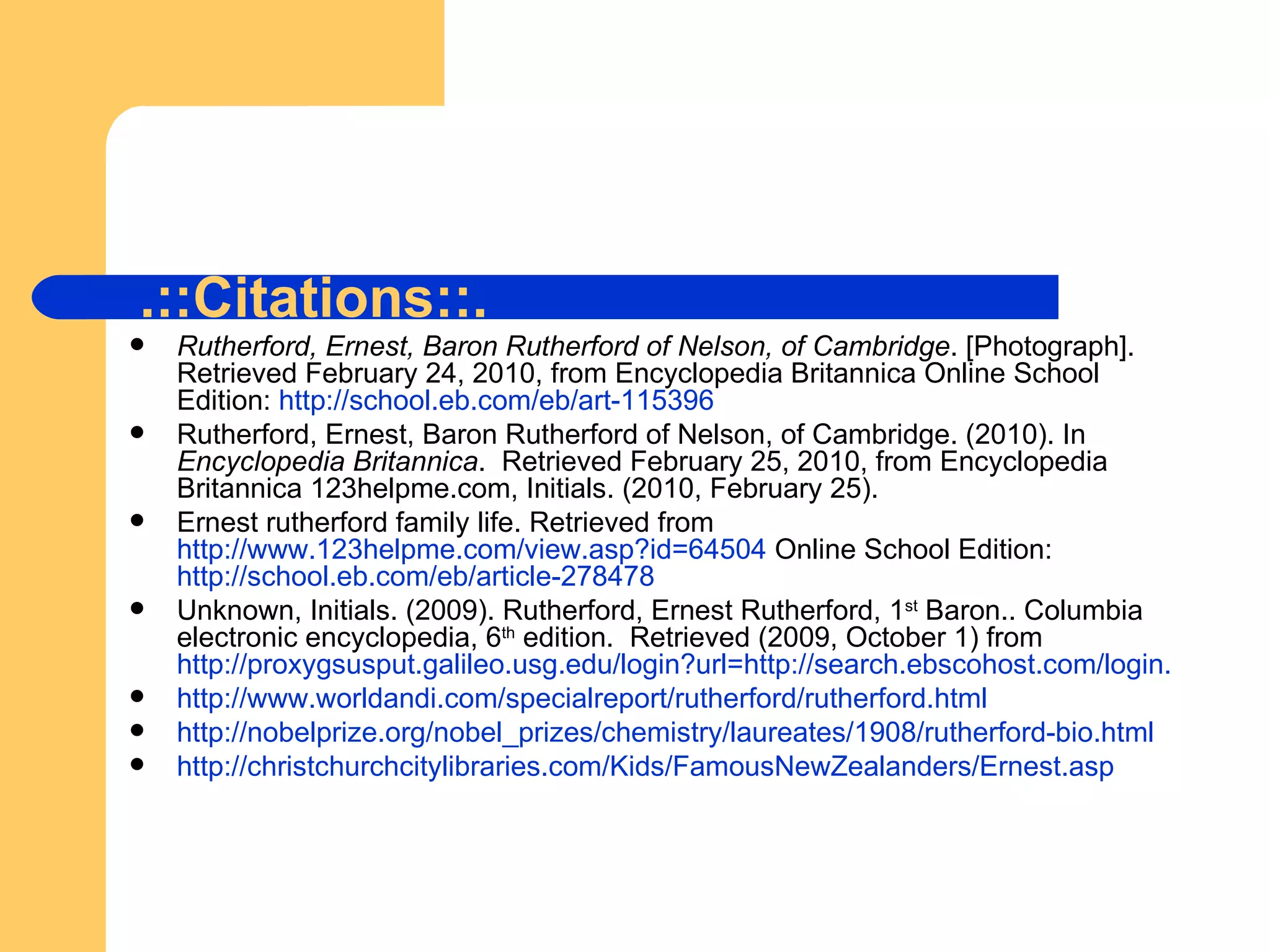 Rutherford, Ernest, Baron Rutherford of Nelson, of Cambridge . [Photograph]. Retrieved February 24, 2010, from Encyclopedia Britannica Online School Edition:  http://school.eb.com/eb/art-115396 Rutherford, Ernest, Baron Rutherford of Nelson, of Cambridge. (2010). In  Encyclopedia Britannica .  Retrieved February 25, 2010, from Encyclopedia Britannica 123helpme.com, Initials. (2010, February 25). Ernest rutherford family life. Retrieved from  http://www.123helpme.com/view.asp?id=64504  Online School Edition:  http://school.eb.com/eb/article-278478 Unknown, Initials. (2009). Rutherford, Ernest Rutherford, 1 st  Baron.. Columbia electronic encyclopedia, 6 th  edition.  Retrieved (2009, October 1) from  http://proxygsusput.galileo.usg.edu/login?url=http://search.ebscohost.com/login.aspx?direct=true&db=khh&AN=39029474&site=ehost-live http://www.worldandi.com/specialreport/rutherford/rutherford.html http://nobelprize.org/nobel_prizes/chemistry/laureates/1908/rutherford-bio.html http://christchurchcitylibraries.com/Kids/FamousNewZealanders/Ernest.asp .::Citations::. 