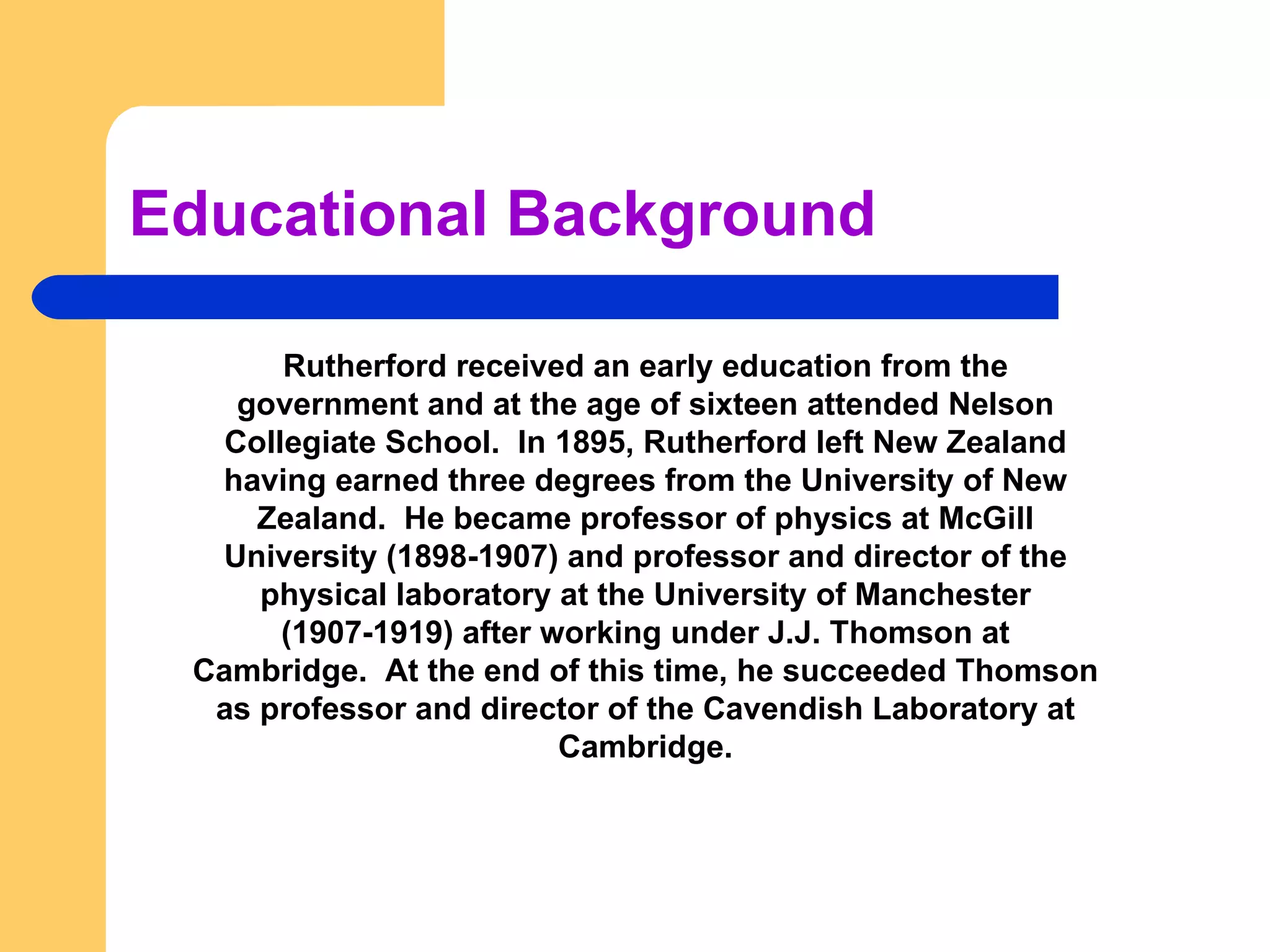 Educational Background Rutherford received an early education from the government and at the age of sixteen attended Nelson Collegiate School.  In 1895, Rutherford left New Zealand having earned three degrees from the University of New Zealand.  He became professor of physics at McGill University (1898-1907) and professor and director of the physical laboratory at the University of Manchester (1907-1919) after working under J.J. Thomson at Cambridge.  At the end of this time, he succeeded Thomson as professor and director of the Cavendish Laboratory at Cambridge. 