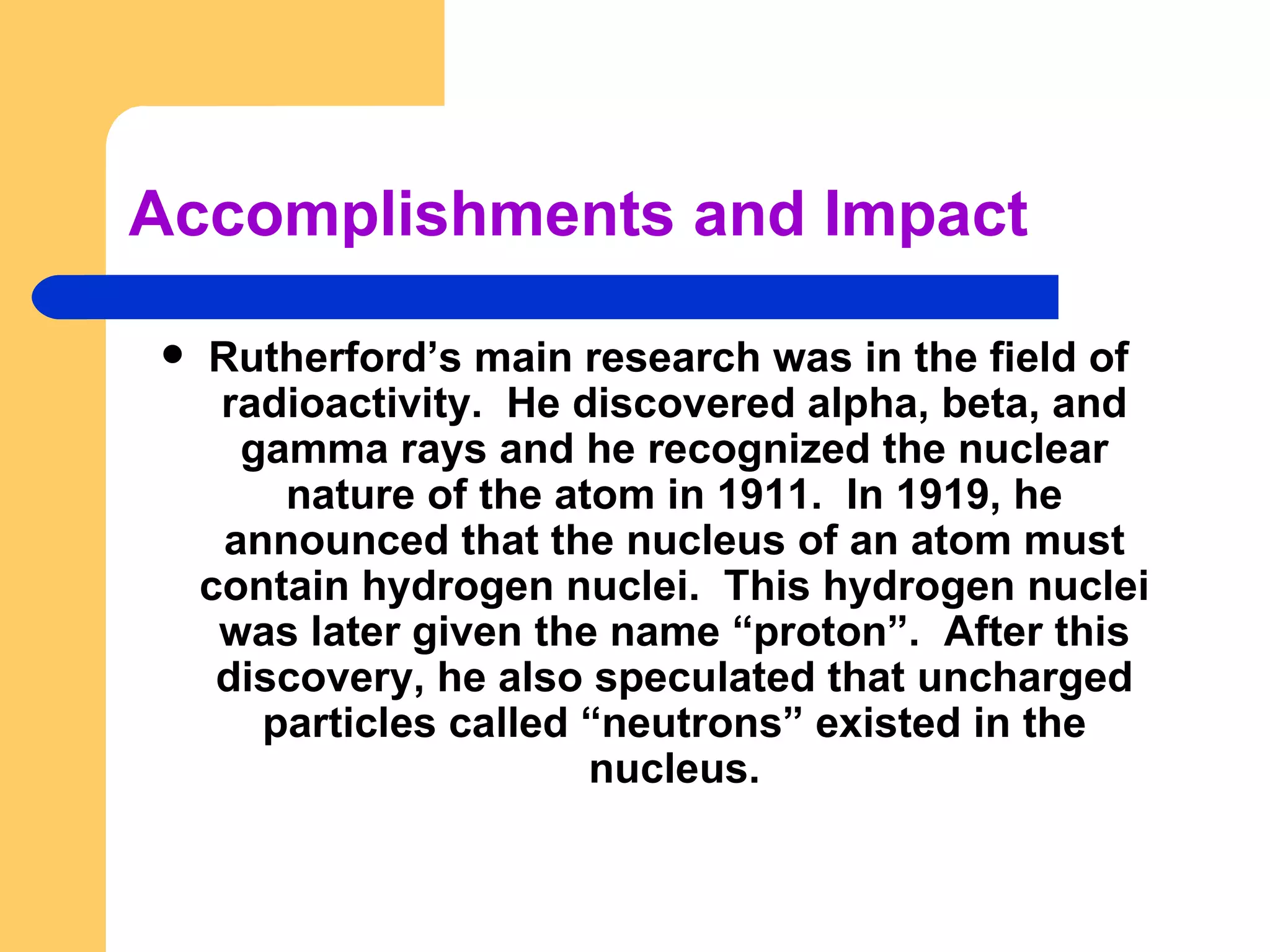 Accomplishments and Impact Rutherford’s main research was in the field of  radioactivity.  He discovered alpha, beta, and gamma rays and he recognized the nuclear nature of the atom in 1911.  In 1919, he announced that the nucleus of an atom must contain hydrogen nuclei.  This hydrogen nuclei was later given the name “proton”.  After this discovery, he also speculated that uncharged particles called “neutrons” existed in the nucleus. 