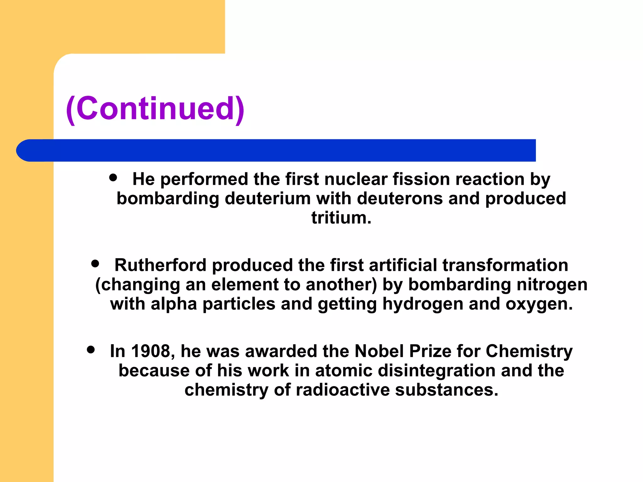 (Continued) He performed the first nuclear fission reaction by bombarding deuterium with deuterons and produced tritium. Rutherford produced the first artificial transformation (changing an element to another) by bombarding nitrogen with alpha particles and getting hydrogen and oxygen. In 1908, he was awarded the Nobel Prize for Chemistry because of his work in atomic disintegration and the chemistry of radioactive substances. 