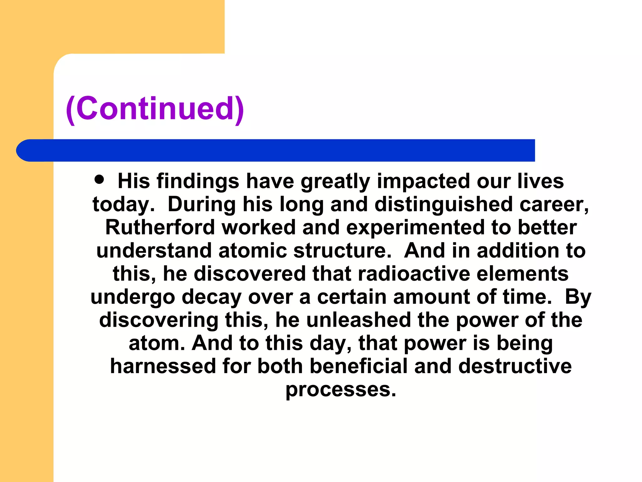 (Continued) His findings have greatly impacted our lives today.  During his long and distinguished career, Rutherford worked and experimented to better understand atomic structure.  And in addition to this, he discovered that radioactive elements undergo decay over a certain amount of time.  By discovering this, he unleashed the power of the atom. And to this day, that power is being harnessed for both beneficial and destructive processes. 