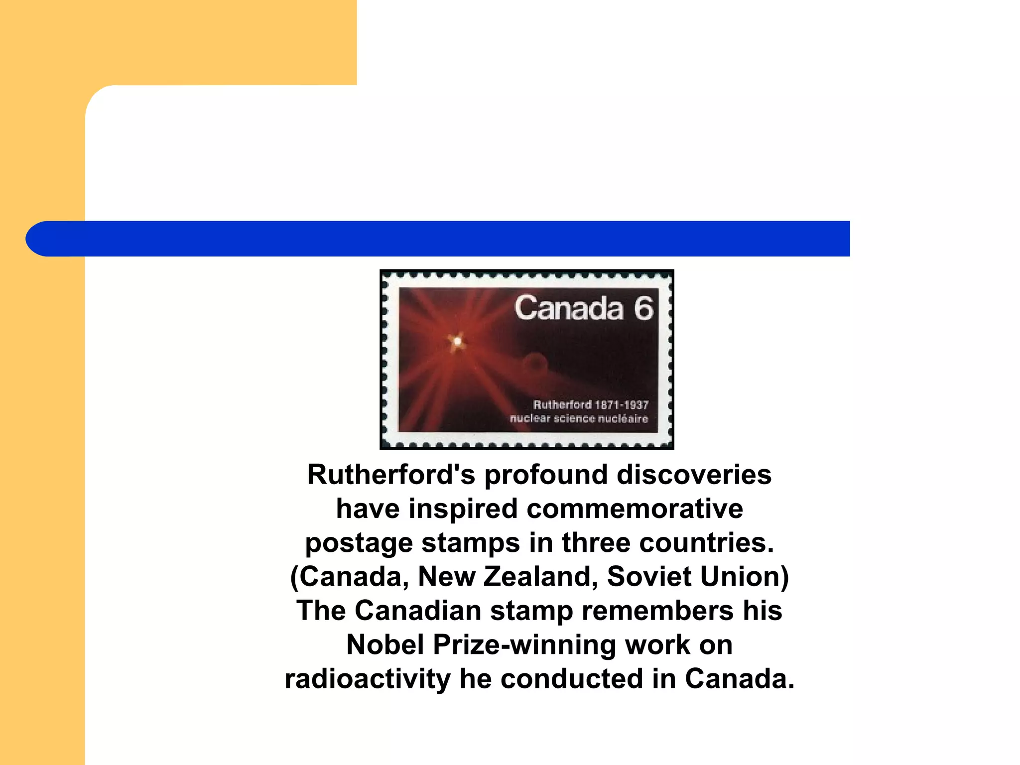 Rutherford's profound discoveries have inspired commemorative postage stamps in three countries. (Canada, New Zealand, Soviet Union) The Canadian stamp remembers his Nobel Prize-winning work on radioactivity he conducted in Canada. 