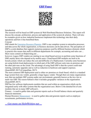 ERP Paper
Introduction
The research will be based on ERP systems & Web Distributed Business Solutions. This report will
discuss the concept, architecture, process and application of the system & solution. There will also
be examples given on how industrial businesses implement this technology into their daily
operations and how it has benefitted them.
Concept
ERP stands for Enterprise Resource Planning. ERP is one complete system to rationalise processes
and data across the whole organisation, so business decisions can be data driven. The perception of
ERP is a joint database that supports numerous purposes used by different business elements which
in practice this means that staffs in different departments for example, accounting and sales can ...
Show more content on Helpwriting.net ...
however, Legacy ERP vendors are starting to use cloud based services to perform some functions of
ERP, mainly those who depend on by mobile users. Cloud based ERP modules are built to be
loosely joined, which can reduce the cost and difficulty of a Deployment. Currently some businesses
are using hybrid cloud deployments in which part of the ERP software suite runs on premises and
the other part runs on the cloud. The advantage of using SaaS ERP is that the system could start
running, automatic upgrades and as well as reduction in hardware and support expenses.
(SearchERP, 2017) (CompuData, 2017)
The most common ERP deployment used is either on–premises or cloud–based, which is a standard
huge system from one vendor, generally a large legacy vendor. Though there are many organisations
now that run multiple ERP systems under one environment, generally known as the two–tier or
multi–tier ERP. The reason behind is that it includes geographic variances in the organisation.
(SearchERP, 2017)
ERP has few software deployments modules that are used within an organisation which can be
integrated easily with other systems that the organisation uses. Below is the detailed list of core
modules that are in many ERP software's.
Finance – is used to gather data and generate reports such as Overall balance sheets and quarterly
financial statements.
Human Resource Management – is used to gather data and generate reports such as employee
recruitments, performance reviews,
... Get more on HelpWriting.net ...
 